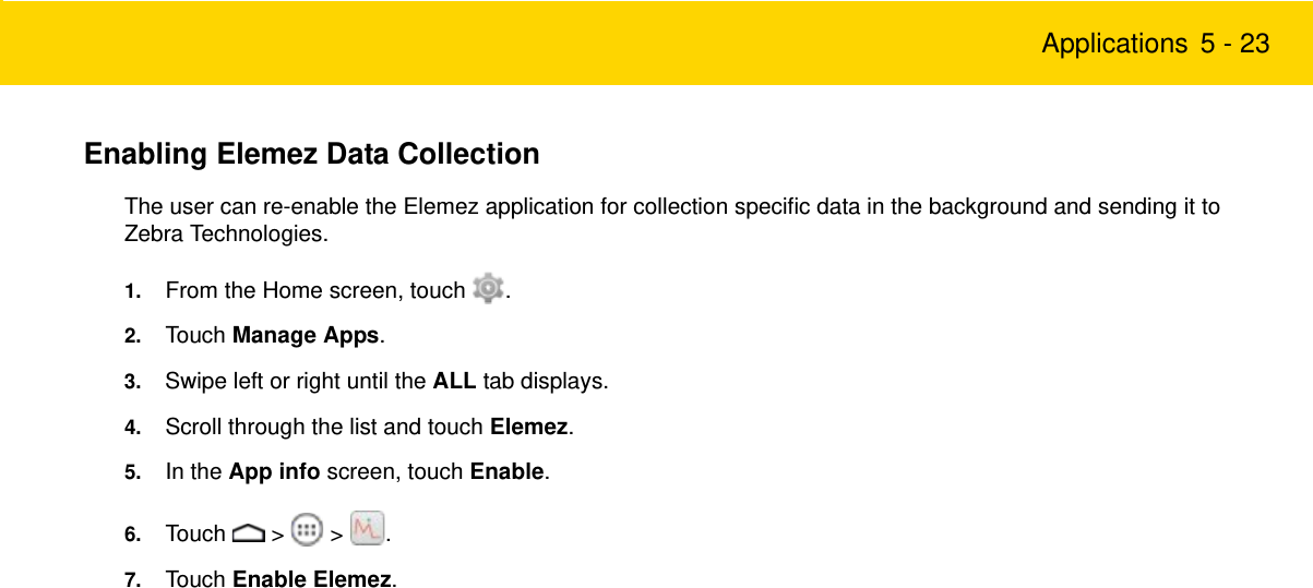 Applications 5 - 23Enabling Elemez Data CollectionThe user can re-enable the Elemez application for collection specific data in the background and sending it to Zebra Technologies.1. From the Home screen, touch  .2. Touch Manage Apps.3. Swipe left or right until the ALL tab displays.4. Scroll through the list and touch Elemez.5. In the App info screen, touch Enable.6. Touch  &gt;  &gt; .7. Touch Enable Elemez.Review Copy