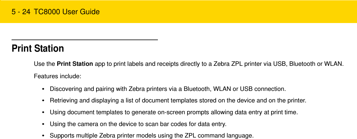 5 - 24 TC8000 User GuidePrint StationUse the Print Station app to print labels and receipts directly to a Zebra ZPL printer via USB, Bluetooth or WLAN. Features include:•Discovering and pairing with Zebra printers via a Bluetooth, WLAN or USB connection.•Retrieving and displaying a list of document templates stored on the device and on the printer.•Using document templates to generate on-screen prompts allowing data entry at print time.•Using the camera on the device to scan bar codes for data entry.•Supports multiple Zebra printer models using the ZPL command language.Review Copy
