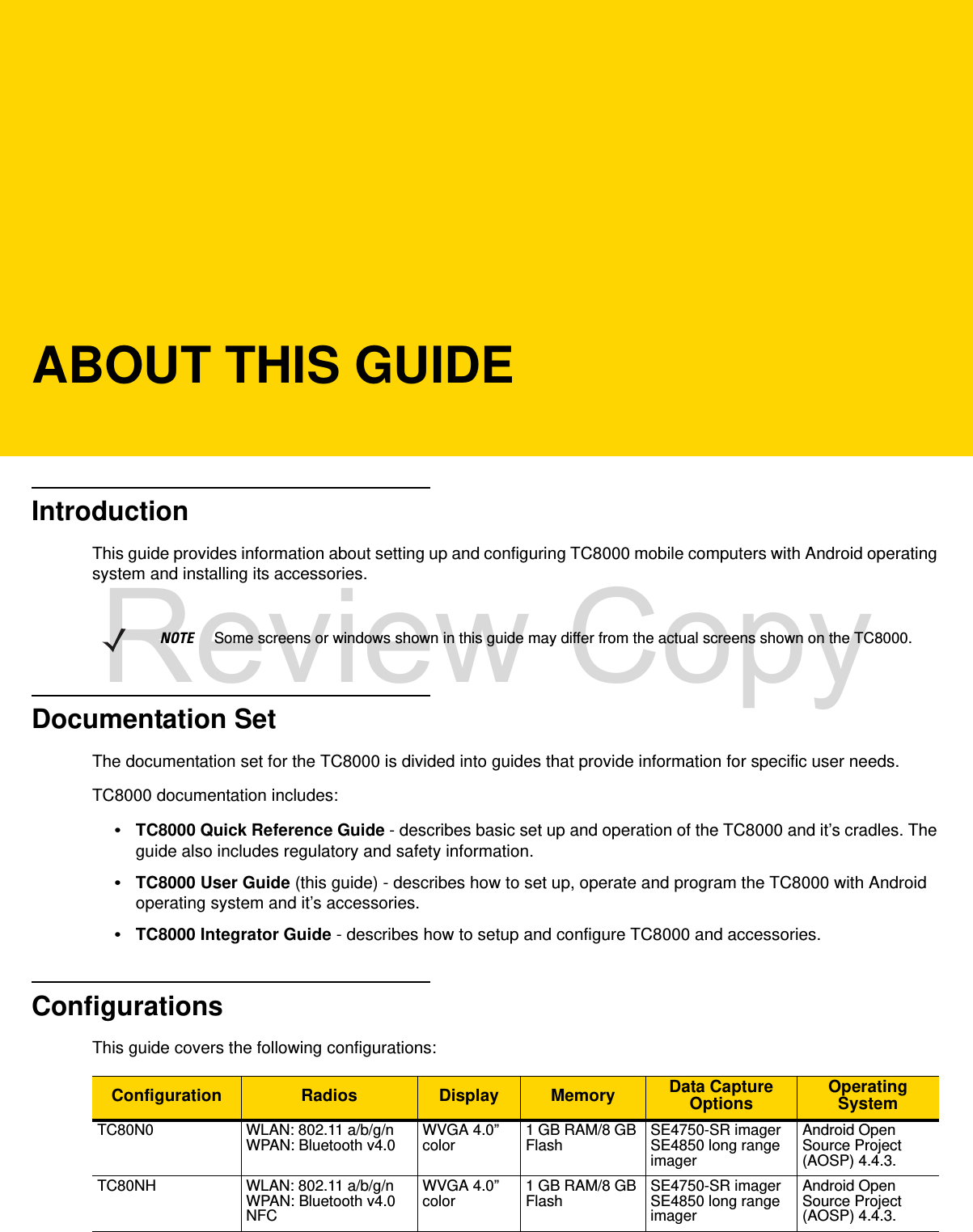ABOUT THIS GUIDEIntroductionThis guide provides information about setting up and configuring TC8000 mobile computers with Android operating system and installing its accessories.Documentation SetThe documentation set for the TC8000 is divided into guides that provide information for specific user needs.TC8000 documentation includes:•TC8000 Quick Reference Guide - describes basic set up and operation of the TC8000 and it’s cradles. The guide also includes regulatory and safety information.•TC8000 User Guide (this guide) - describes how to set up, operate and program the TC8000 with Android operating system and it’s accessories.•TC8000 Integrator Guide - describes how to setup and configure TC8000 and accessories.ConfigurationsThis guide covers the following configurations:NOTE     Some screens or windows shown in this guide may differ from the actual screens shown on the TC8000.Configuration Radios Display Memory Data Capture Options OperatingSystemTC80N0 WLAN: 802.11 a/b/g/nWPAN: Bluetooth v4.0 WVGA 4.0” color 1 GB RAM/8 GB Flash SE4750-SR imagerSE4850 long range imagerAndroid Open Source Project (AOSP) 4.4.3.TC80NH WLAN: 802.11 a/b/g/nWPAN: Bluetooth v4.0NFCWVGA 4.0” color 1 GB RAM/8 GB Flash SE4750-SR imagerSE4850 long range imagerAndroid Open Source Project (AOSP) 4.4.3.Review Copy