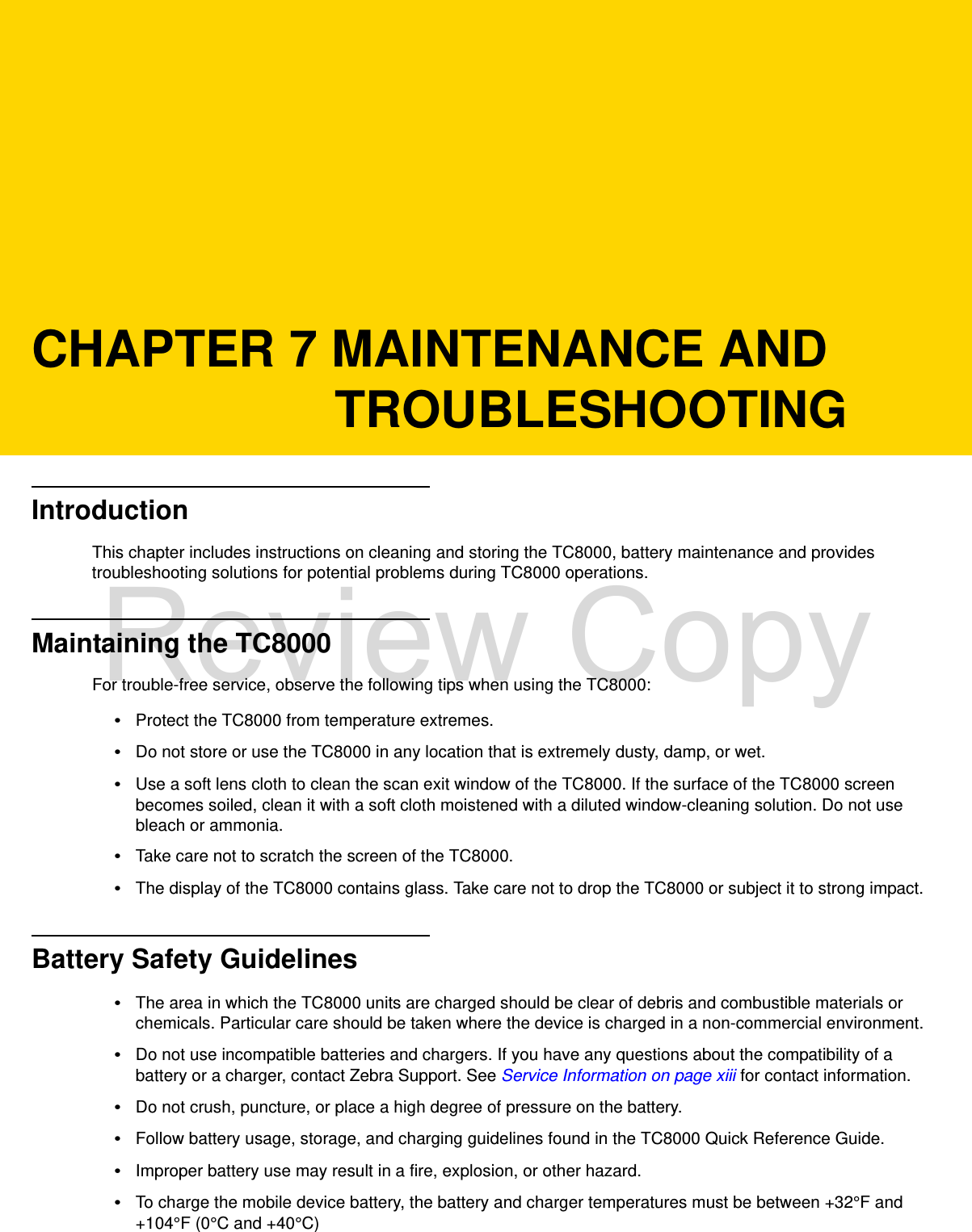 CHAPTER 7 MAINTENANCE AND TROUBLESHOOTINGIntroductionThis chapter includes instructions on cleaning and storing the TC8000, battery maintenance and provides troubleshooting solutions for potential problems during TC8000 operations.Maintaining the TC8000For trouble-free service, observe the following tips when using the TC8000:•Protect the TC8000 from temperature extremes.•Do not store or use the TC8000 in any location that is extremely dusty, damp, or wet.•Use a soft lens cloth to clean the scan exit window of the TC8000. If the surface of the TC8000 screen becomes soiled, clean it with a soft cloth moistened with a diluted window-cleaning solution. Do not use bleach or ammonia.•Take care not to scratch the screen of the TC8000.•The display of the TC8000 contains glass. Take care not to drop the TC8000 or subject it to strong impact.Battery Safety Guidelines•The area in which the TC8000 units are charged should be clear of debris and combustible materials or chemicals. Particular care should be taken where the device is charged in a non-commercial environment.•Do not use incompatible batteries and chargers. If you have any questions about the compatibility of a battery or a charger, contact Zebra Support. See Service Information on page xiii for contact information.•Do not crush, puncture, or place a high degree of pressure on the battery.•Follow battery usage, storage, and charging guidelines found in the TC8000 Quick Reference Guide.•Improper battery use may result in a fire, explosion, or other hazard.•To charge the mobile device battery, the battery and charger temperatures must be between +32°F and +104°F (0°C and +40°C) Review Copy