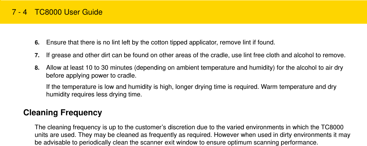 7 - 4 TC8000 User Guide6. Ensure that there is no lint left by the cotton tipped applicator, remove lint if found.7. If grease and other dirt can be found on other areas of the cradle, use lint free cloth and alcohol to remove.8. Allow at least 10 to 30 minutes (depending on ambient temperature and humidity) for the alcohol to air dry before applying power to cradle.If the temperature is low and humidity is high, longer drying time is required. Warm temperature and dry humidity requires less drying time.Cleaning FrequencyThe cleaning frequency is up to the customer’s discretion due to the varied environments in which the TC8000 units are used. They may be cleaned as frequently as required. However when used in dirty environments it may be advisable to periodically clean the scanner exit window to ensure optimum scanning performance.Review Copy