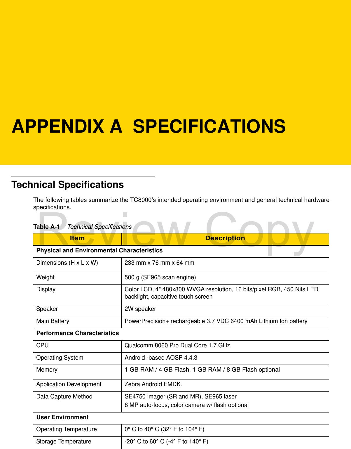 APPENDIX A  SPECIFICATIONSTechnical SpecificationsThe following tables summarize the TC8000’s intended operating environment and general technical hardware specifications.Table A-1    Technical SpecificationsItem DescriptionPhysical and Environmental CharacteristicsDimensions (H x L x W) 233 mm x 76 mm x 64 mmWeight 500 g (SE965 scan engine)Display Color LCD, 4&quot;,480x800 WVGA resolution, 16 bits/pixel RGB, 450 Nits LED backlight, capacitive touch screenSpeaker 2W speakerMain Battery PowerPrecision+ rechargeable 3.7 VDC 6400 mAh Lithium Ion battery Performance CharacteristicsCPU Qualcomm 8060 Pro Dual Core 1.7 GHzOperating System Android -based AOSP 4.4.3Memory1 GB RAM / 4 GB Flash, 1 GB RAM / 8 GB Flash optionalApplication Development Zebra Android EMDK.Data Capture Method SE4750 imager (SR and MR), SE965 laser8 MP auto-focus, color camera w/ flash optionalUser EnvironmentOperating Temperature 0° C to 40° C (32° F to 104° F)Storage Temperature -20° C to 60° C (-4° F to 140° F)Review Copy