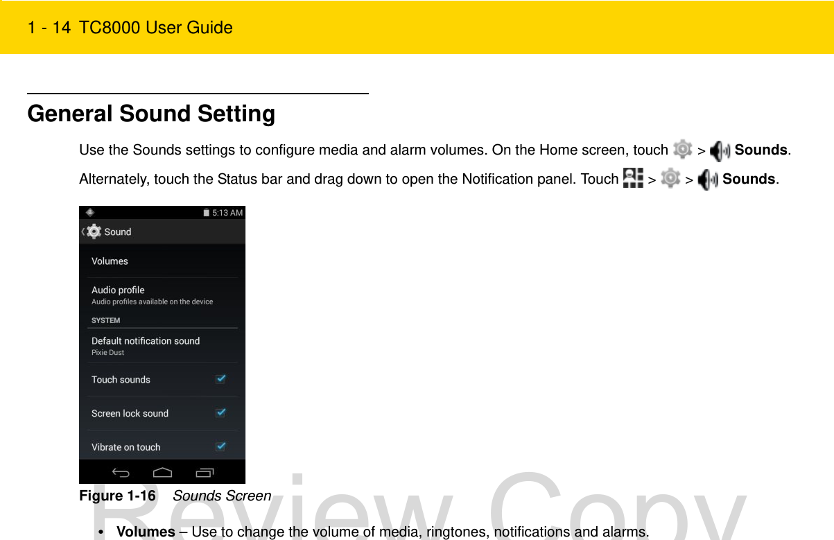 1 - 14 TC8000 User GuideGeneral Sound SettingUse the Sounds settings to configure media and alarm volumes. On the Home screen, touch   &gt;   Sounds.Alternately, touch the Status bar and drag down to open the Notification panel. Touch   &gt;   &gt;   Sounds.Figure 1-16    Sounds Screen•Volumes – Use to change the volume of media, ringtones, notifications and alarms.Review Copy