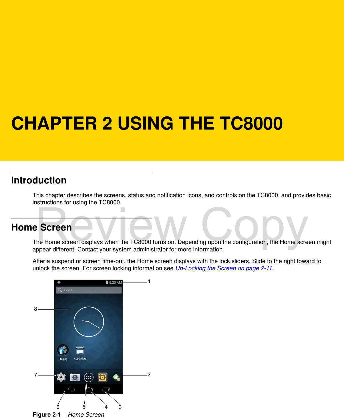 CHAPTER 2 USING THE TC8000IntroductionThis chapter describes the screens, status and notification icons, and controls on the TC8000, and provides basic instructions for using the TC8000.Home ScreenThe Home screen displays when the TC8000 turns on. Depending upon the configuration, the Home screen might appear different. Contact your system administrator for more information.After a suspend or screen time-out, the Home screen displays with the lock sliders. Slide to the right toward to unlock the screen. For screen locking information see Un-Locking the Screen on page 2-11.Figure 2-1    Home Screen12346 578Review Copy