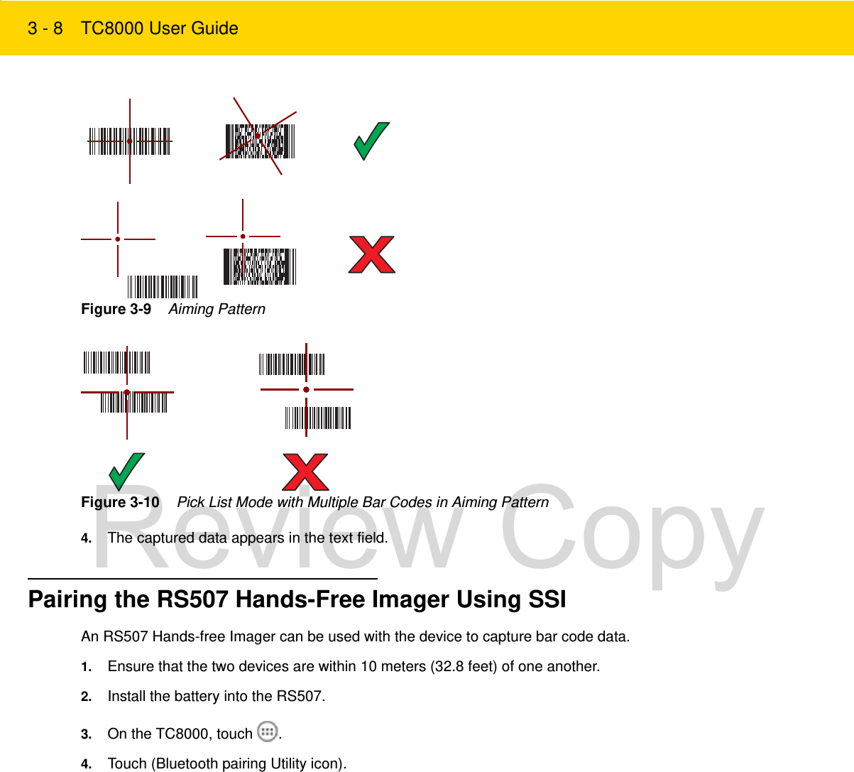 3 - 8 TC8000 User GuideFigure 3-9    Aiming PatternFigure 3-10    Pick List Mode with Multiple Bar Codes in Aiming Pattern4. The captured data appears in the text field.Pairing the RS507 Hands-Free Imager Using SSIAn RS507 Hands-free Imager can be used with the device to capture bar code data.1. Ensure that the two devices are within 10 meters (32.8 feet) of one another.2. Install the battery into the RS507.3. On the TC8000, touch  .4. Touch (Bluetooth pairing Utility icon).Review Copy