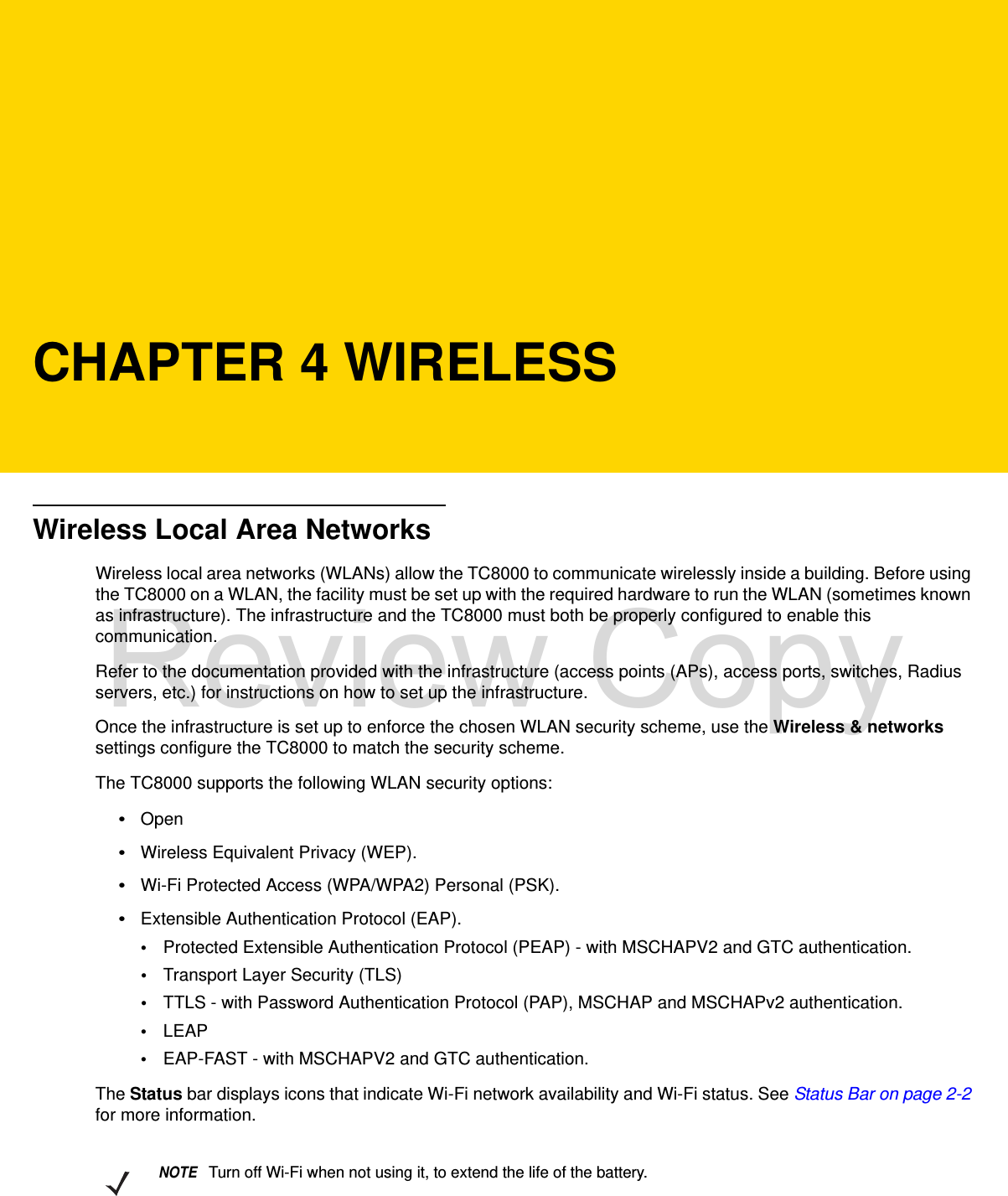 CHAPTER 4 WIRELESSWireless Local Area NetworksWireless local area networks (WLANs) allow the TC8000 to communicate wirelessly inside a building. Before using the TC8000 on a WLAN, the facility must be set up with the required hardware to run the WLAN (sometimes known as infrastructure). The infrastructure and the TC8000 must both be properly configured to enable this communication.Refer to the documentation provided with the infrastructure (access points (APs), access ports, switches, Radius servers, etc.) for instructions on how to set up the infrastructure.Once the infrastructure is set up to enforce the chosen WLAN security scheme, use the Wireless &amp; networks settings configure the TC8000 to match the security scheme.The TC8000 supports the following WLAN security options:•Open•Wireless Equivalent Privacy (WEP).•Wi-Fi Protected Access (WPA/WPA2) Personal (PSK).•Extensible Authentication Protocol (EAP).•Protected Extensible Authentication Protocol (PEAP) - with MSCHAPV2 and GTC authentication.•Transport Layer Security (TLS)•TTLS - with Password Authentication Protocol (PAP), MSCHAP and MSCHAPv2 authentication.•LEAP•EAP-FAST - with MSCHAPV2 and GTC authentication.The Status bar displays icons that indicate Wi-Fi network availability and Wi-Fi status. See Status Bar on page 2-2 for more information.NOTETurn off Wi-Fi when not using it, to extend the life of the battery.Review Copy