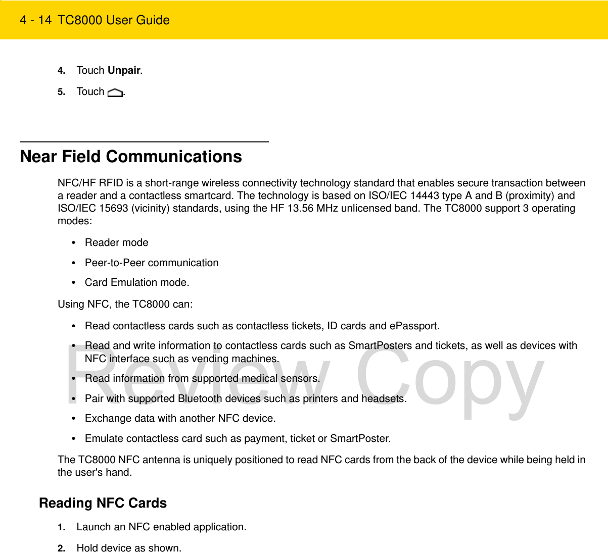 4 - 14 TC8000 User Guide4. Touch Unpair.5. Touch .Near Field CommunicationsNFC/HF RFID is a short-range wireless connectivity technology standard that enables secure transaction between a reader and a contactless smartcard. The technology is based on ISO/IEC 14443 type A and B (proximity) and ISO/IEC 15693 (vicinity) standards, using the HF 13.56 MHz unlicensed band. The TC8000 support 3 operating modes:•Reader mode•Peer-to-Peer communication•Card Emulation mode.Using NFC, the TC8000 can:•Read contactless cards such as contactless tickets, ID cards and ePassport.•Read and write information to contactless cards such as SmartPosters and tickets, as well as devices with NFC interface such as vending machines.•Read information from supported medical sensors.•Pair with supported Bluetooth devices such as printers and headsets.•Exchange data with another NFC device.•Emulate contactless card such as payment, ticket or SmartPoster.The TC8000 NFC antenna is uniquely positioned to read NFC cards from the back of the device while being held in the user&apos;s hand.Reading NFC Cards1. Launch an NFC enabled application.2. Hold device as shown.Review Copy