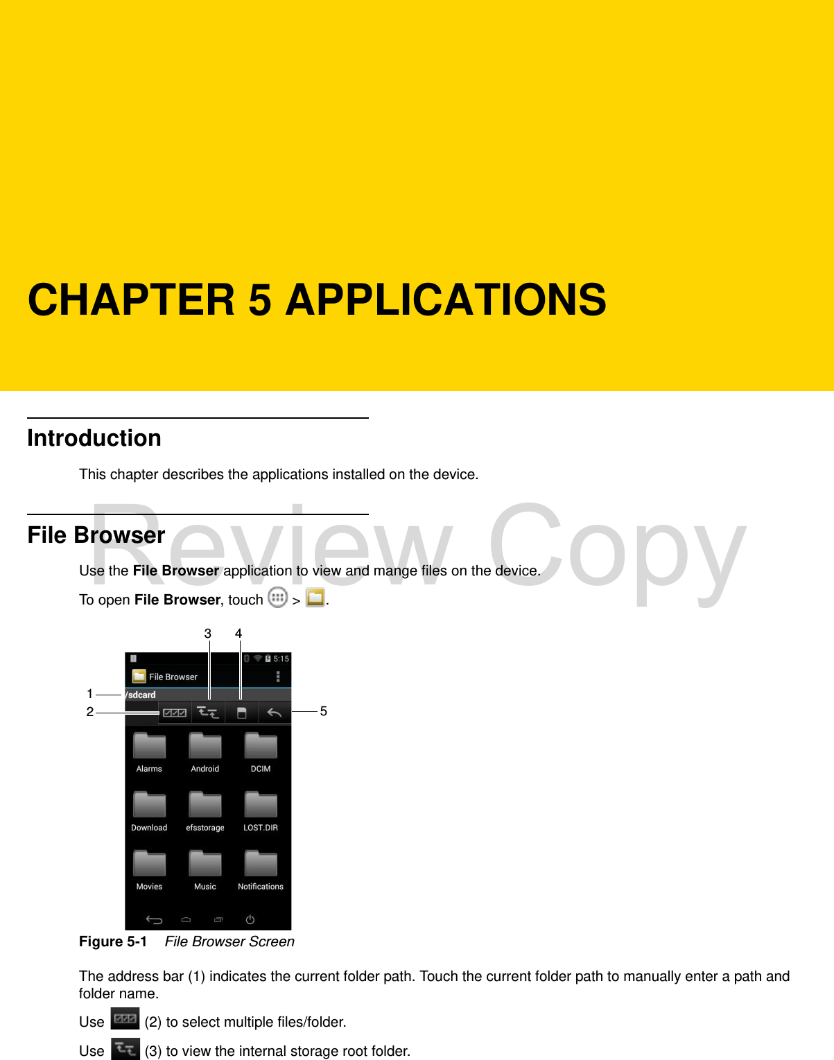 CHAPTER 5 APPLICATIONSIntroductionThis chapter describes the applications installed on the device.File BrowserUse the File Browser application to view and mange files on the device.To open File Browser, touch   &gt;  .Figure 5-1    File Browser ScreenThe address bar (1) indicates the current folder path. Touch the current folder path to manually enter a path and folder name.Use   (2) to select multiple files/folder.Use   (3) to view the internal storage root folder.123 45Review Copy