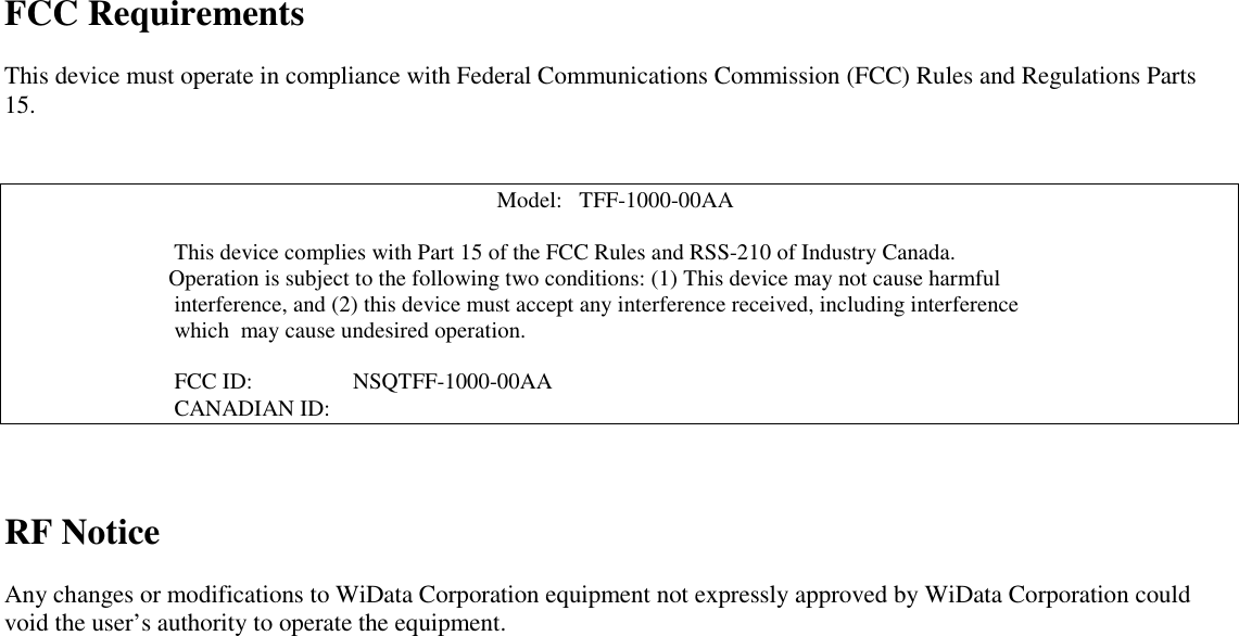 FCC RequirementsThis device must operate in compliance with Federal Communications Commission (FCC) Rules and Regulations Parts15.Model:   TFF-1000-00AA                              This device complies with Part 15 of the FCC Rules and RSS-210 of Industry Canada.                             Operation is subject to the following two conditions: (1) This device may not cause harmful                              interference, and (2) this device must accept any interference received, including interference                              which  may cause undesired operation.                              FCC ID:     NSQTFF-1000-00AA                              CANADIAN ID:RF NoticeAny changes or modifications to WiData Corporation equipment not expressly approved by WiData Corporation couldvoid the user’s authority to operate the equipment.