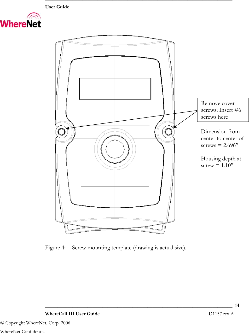  ___________________________________________________________________________  User Guide    ___________________________________________________________________________  14  WhereCall III User Guide                                                                       D1157 rev A © Copyright WhereNet, Corp. 2006  WhereNet Confidential Remove cover screws; Insert #6 screws hereDimension from center to center of screws = 2.696”Housing depth at screw = 1.10”  Figure 4:  Screw mounting template (drawing is actual size). 