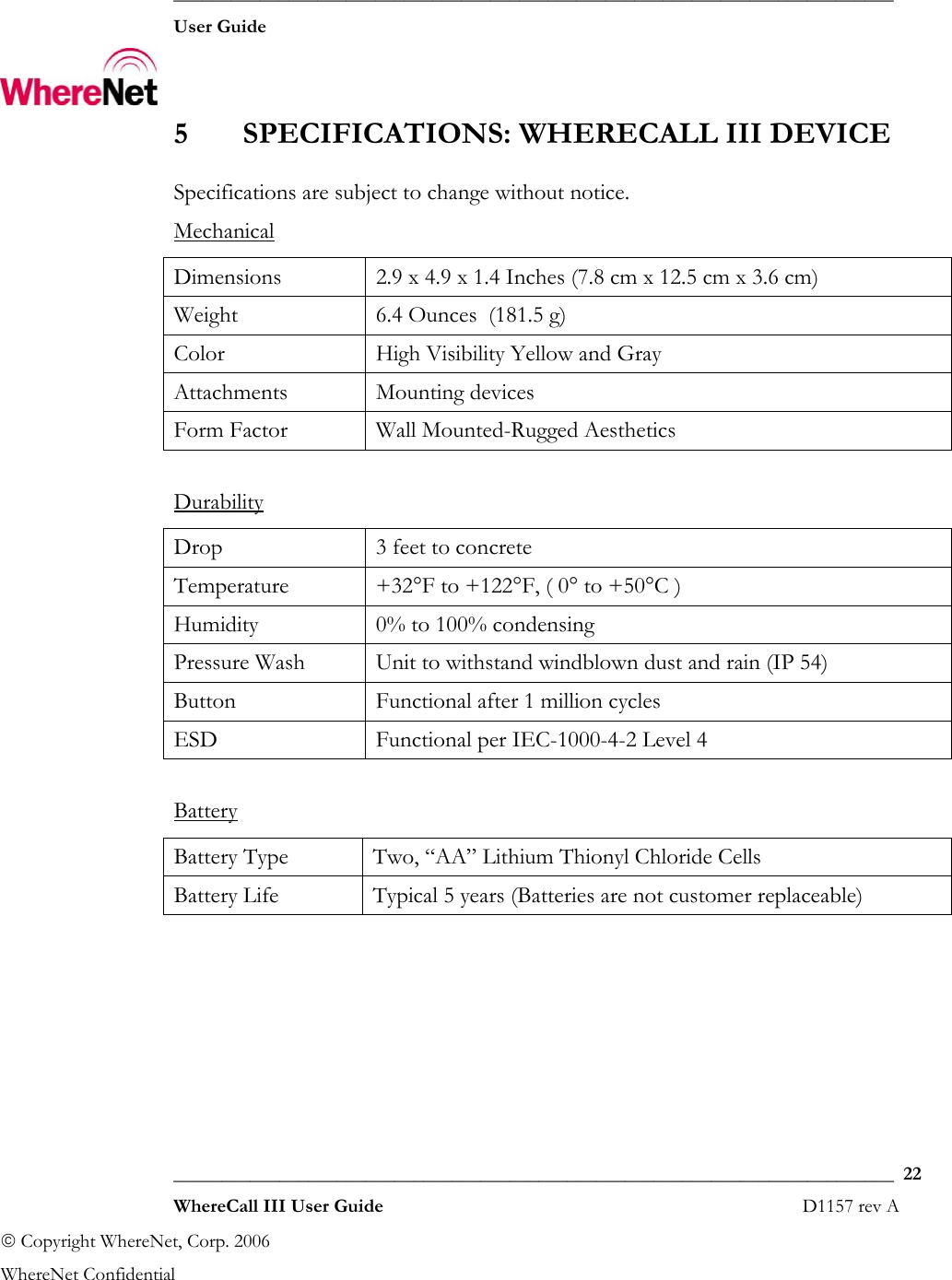  ___________________________________________________________________________  User Guide    ___________________________________________________________________________  22  WhereCall III User Guide                                                                       D1157 rev A © Copyright WhereNet, Corp. 2006  WhereNet Confidential 5 SPECIFICATIONS: WHERECALL III DEVICE Specifications are subject to change without notice. Mechanical Dimensions  2.9 x 4.9 x 1.4 Inches (7.8 cm x 12.5 cm x 3.6 cm) Weight  6.4 Ounces  (181.5 g) Color  High Visibility Yellow and Gray Attachments Mounting devices Form Factor  Wall Mounted-Rugged Aesthetics  DurabilityDrop  3 feet to concrete Temperature  +32°F to +122°F, ( 0° to +50°C ) Humidity  0% to 100% condensing Pressure Wash  Unit to withstand windblown dust and rain (IP 54) Button  Functional after 1 million cycles ESD  Functional per IEC-1000-4-2 Level 4  Battery Battery Type  Two, “AA” Lithium Thionyl Chloride Cells  Battery Life  Typical 5 years (Batteries are not customer replaceable)  
