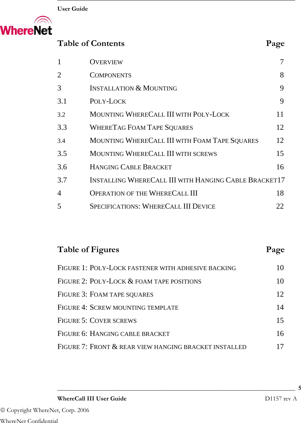  ___________________________________________________________________________  User Guide    ___________________________________________________________________________  5  WhereCall III User Guide                                                                       D1157 rev A © Copyright WhereNet, Corp. 2006  WhereNet Confidential Table of Contents  Page 1  OVERVIEW 7 2  COMPONENTS 8 3  INSTALLATION &amp; MOUNTING 9 3.1  POLY-LOCK 9 3.2  MOUNTING WHERECALL III WITH POLY-LOCK 11 3.3  WHERETAG FOAM TAPE SQUARES 12 3.4  MOUNTING WHERECALL III WITH FOAM TAPE SQUARES 12 3.5  MOUNTING WHERECALL III WITH SCREWS 15 3.6  HANGING CABLE BRACKET 16 3.7  INSTALLING WHERECALL III WITH HANGING CABLE BRACKET17 4  OPERATION OF THE WHERECALL III 18 5  SPECIFICATIONS: WHERECALL III DEVICE 22   Table of Figures  Page FIGURE 1: POLY-LOCK FASTENER WITH ADHESIVE BACKING 10 FIGURE 2: POLY-LOCK &amp; FOAM TAPE POSITIONS 10 FIGURE 3: FOAM TAPE SQUARES 12 FIGURE 4: SCREW MOUNTING TEMPLATE 14 FIGURE 5: COVER SCREWS 15 FIGURE 6: HANGING CABLE BRACKET 16 FIGURE 7: FRONT &amp; REAR VIEW HANGING BRACKET INSTALLED 17  