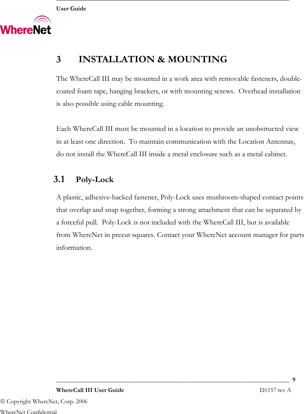  ___________________________________________________________________________  User Guide    ___________________________________________________________________________  9  WhereCall III User Guide                                                                       D1157 rev A © Copyright WhereNet, Corp. 2006  WhereNet Confidential  3 INSTALLATION &amp; MOUNTING The WhereCall III may be mounted in a work area with removable fasteners, double-coated foam tape, hanging brackets, or with mounting screws.  Overhead installation is also possible using cable mounting.  Each WhereCall III must be mounted in a location to provide an unobstructed view in at least one direction.  To maintain communication with the Location Antennas, do not install the WhereCall III inside a metal enclosure such as a metal cabinet. 3.1 Poly-Lock A plastic, adhesive-backed fastener, Poly-Lock uses mushroom-shaped contact points that overlap and snap together, forming a strong attachment that can be separated by a forceful pull.  Poly-Lock is not included with the WhereCall III, but is available from WhereNet in precut squares. Contact your WhereNet account manager for parts information. 