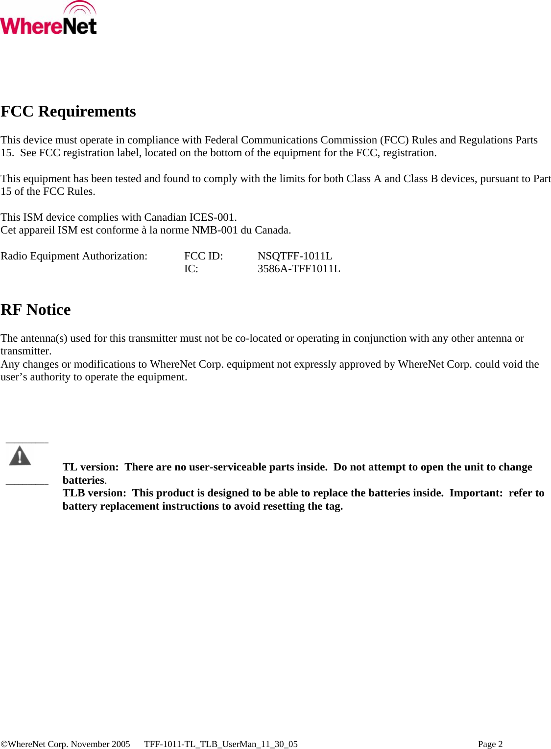  ©WhereNet Corp. November 2005  TFF-1011-TL_TLB_UserMan_11_30_05    Page 2  FCC Requirements  This device must operate in compliance with Federal Communications Commission (FCC) Rules and Regulations Parts 15.  See FCC registration label, located on the bottom of the equipment for the FCC, registration.  This equipment has been tested and found to comply with the limits for both Class A and Class B devices, pursuant to Part 15 of the FCC Rules.  This ISM device complies with Canadian ICES-001. Cet appareil ISM est conforme à la norme NMB-001 du Canada.  Radio Equipment Authorization:  FCC ID:   NSQTFF-1011L      IC:   3586A-TFF1011L   RF Notice  The antenna(s) used for this transmitter must not be co-located or operating in conjunction with any other antenna or transmitter. Any changes or modifications to WhereNet Corp. equipment not expressly approved by WhereNet Corp. could void the user’s authority to operate the equipment.       TL version:  There are no user-serviceable parts inside.  Do not attempt to open the unit to change batteries. TLB version:  This product is designed to be able to replace the batteries inside.  Important:  refer to            battery replacement instructions to avoid resetting the tag. ____________________