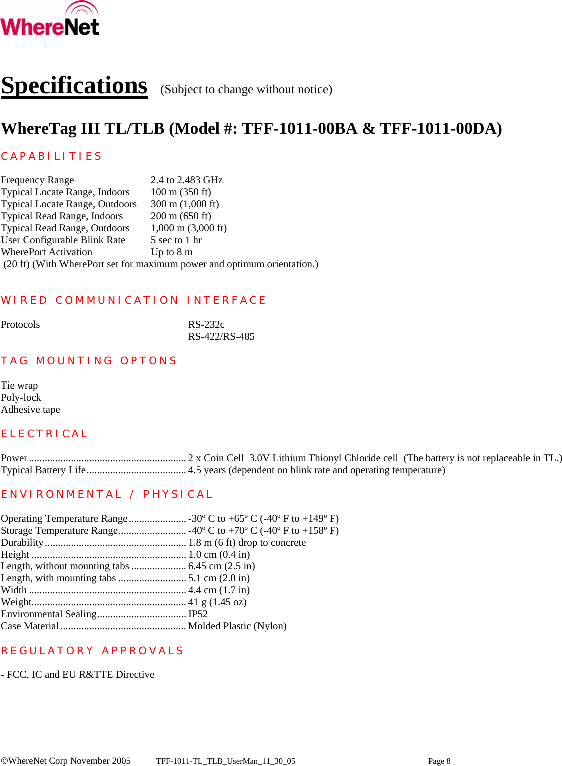    ©WhereNet Corp November 2005  TFF-1011-TL_TLB_UserMan_11_30_05 Page 8   Specifications  (Subject to change without notice)  WhereTag III TL/TLB (Model #: TFF-1011-00BA &amp; TFF-1011-00DA)  CAPABILITIES  Frequency Range     2.4 to 2.483 GHz Typical Locate Range, Indoors  100 m (350 ft) Typical Locate Range, Outdoors  300 m (1,000 ft) Typical Read Range, Indoors  200 m (650 ft) Typical Read Range, Outdoors  1,000 m (3,000 ft) User Configurable Blink Rate  5 sec to 1 hr WherePort Activation    Up to 8 m   (20 ft) (With WherePort set for maximum power and optimum orientation.)   WIRED COMMUNICATION INTERFACE  Protocols    RS-232c      RS-422/RS-485  TAG MOUNTING OPTONS  Tie wrap Poly-lock Adhesive tape  ELECTRICAL  Power............................................................ 2 x Coin Cell  3.0V Lithium Thionyl Chloride cell  (The battery is not replaceable in TL.) Typical Battery Life...................................... 4.5 years (dependent on blink rate and operating temperature)  ENVIRONMENTAL / PHYSICAL  Operating Temperature Range...................... -30º C to +65º C (-40º F to +149º F) Storage Temperature Range.......................... -40º C to +70º C (-40º F to +158º F) Durability...................................................... 1.8 m (6 ft) drop to concrete Height ........................................................... 1.0 cm (0.4 in) Length, without mounting tabs ..................... 6.45 cm (2.5 in) Length, with mounting tabs .......................... 5.1 cm (2.0 in) Width ............................................................ 4.4 cm (1.7 in) Weight........................................................... 41 g (1.45 oz) Environmental Sealing.................................. IP52  Case Material................................................ Molded Plastic (Nylon)  REGULATORY APPROVALS  - FCC, IC and EU R&amp;TTE Directive   