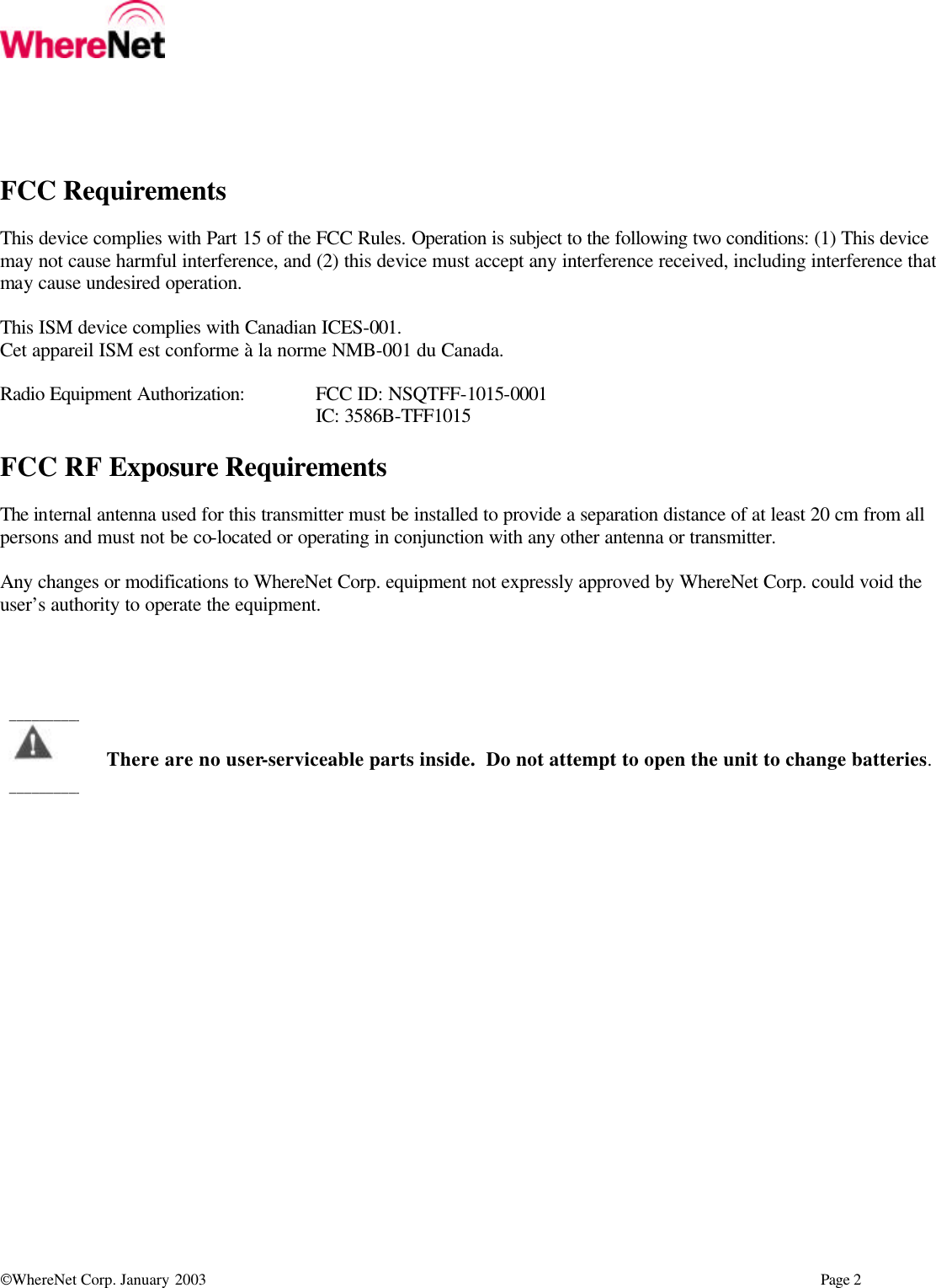  WhereNet Corp. January 2003      Page 2  FCC Requirements  This device complies with Part 15 of the FCC Rules. Operation is subject to the following two conditions: (1) This device may not cause harmful interference, and (2) this device must accept any interference received, including interference that may cause undesired operation.  This ISM device complies with Canadian ICES-001. Cet appareil ISM est conforme à la norme NMB-001 du Canada.  Radio Equipment Authorization: FCC ID: NSQTFF-1015-0001      IC: 3586B-TFF1015  FCC RF Exposure Requirements  The internal antenna used for this transmitter must be installed to provide a separation distance of at least 20 cm from all persons and must not be co-located or operating in conjunction with any other antenna or transmitter.  Any changes or modifications to WhereNet Corp. equipment not expressly approved by WhereNet Corp. could void the user’s authority to operate the equipment.       There are no user-serviceable parts inside.  Do not attempt to open the unit to change batteries. ___________________________