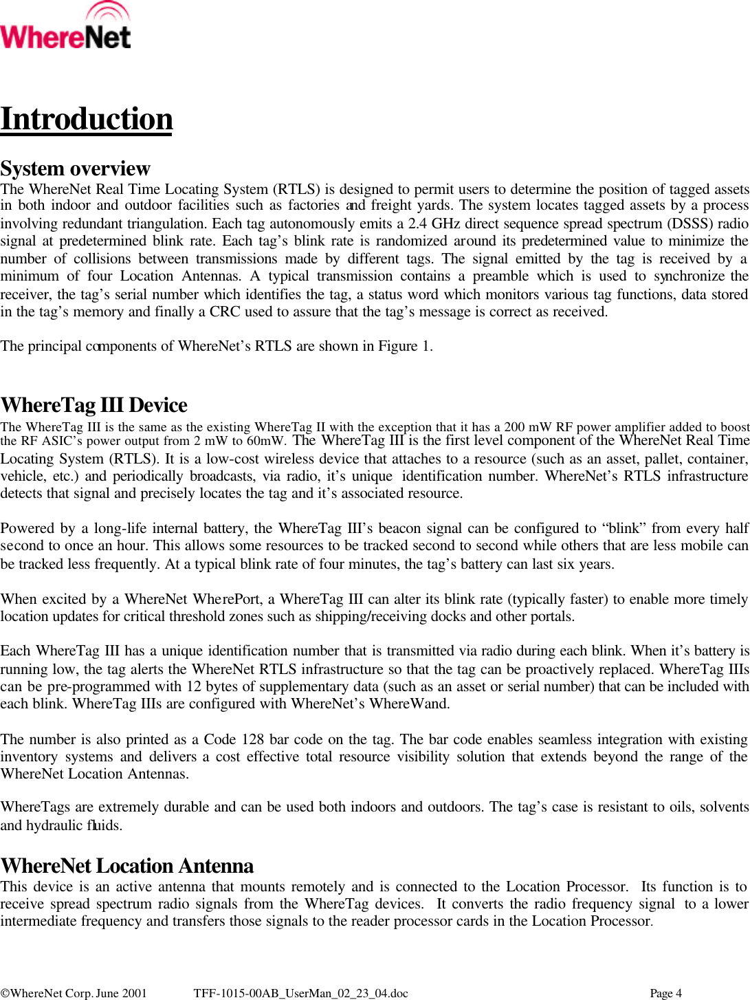   WhereNet Corp. June 2001 TFF-1015-00AB_UserMan_02_23_04.doc    Page 4    Introduction  System overview The WhereNet Real Time Locating System (RTLS) is designed to permit users to determine the position of tagged assets in both indoor and outdoor facilities such as factories and freight yards. The system locates tagged assets by a process involving redundant triangulation. Each tag autonomously emits a 2.4 GHz direct sequence spread spectrum (DSSS) radio signal at predetermined blink rate. Each tag’s blink rate is randomized around its predetermined value to minimize the number of collisions between transmissions made by different tags. The signal emitted by the tag is received by a minimum of four Location Antennas. A typical transmission contains a preamble which is used to synchronize the receiver, the tag’s serial number which identifies the tag, a status word which monitors various tag functions, data stored in the tag’s memory and finally a CRC used to assure that the tag’s message is correct as received.   The principal components of WhereNet’s RTLS are shown in Figure 1.   WhereTag III Device The WhereTag III is the same as the existing WhereTag II with the exception that it has a 200 mW RF power amplifier added to boost the RF ASIC’s power output from 2 mW to 60mW. The WhereTag III is the first level component of the WhereNet Real Time Locating System (RTLS). It is a low-cost wireless device that attaches to a resource (such as an asset, pallet, container, vehicle, etc.) and periodically broadcasts, via radio, it’s unique  identification number. WhereNet’s RTLS infrastructure detects that signal and precisely locates the tag and it’s associated resource.  Powered by a long-life internal battery, the WhereTag III’s beacon signal can be configured to “blink” from every half second to once an hour. This allows some resources to be tracked second to second while others that are less mobile can be tracked less frequently. At a typical blink rate of four minutes, the tag’s battery can last six years.  When excited by a WhereNet WherePort, a WhereTag III can alter its blink rate (typically faster) to enable more timely location updates for critical threshold zones such as shipping/receiving docks and other portals.  Each WhereTag III has a unique identification number that is transmitted via radio during each blink. When it’s battery is running low, the tag alerts the WhereNet RTLS infrastructure so that the tag can be proactively replaced. WhereTag IIIs can be pre-programmed with 12 bytes of supplementary data (such as an asset or serial number) that can be included with each blink. WhereTag IIIs are configured with WhereNet’s WhereWand.  The number is also printed as a Code 128 bar code on the tag. The bar code enables seamless integration with existing inventory systems and delivers a cost effective total resource visibility solution that extends beyond the range of the WhereNet Location Antennas.  WhereTags are extremely durable and can be used both indoors and outdoors. The tag’s case is resistant to oils, solvents and hydraulic fluids.  WhereNet Location Antenna This device is an active antenna that mounts remotely and is connected to the Location Processor.  Its function is to receive spread spectrum radio signals from the WhereTag devices.  It converts the radio frequency signal  to a lower intermediate frequency and transfers those signals to the reader processor cards in the Location Processor.   