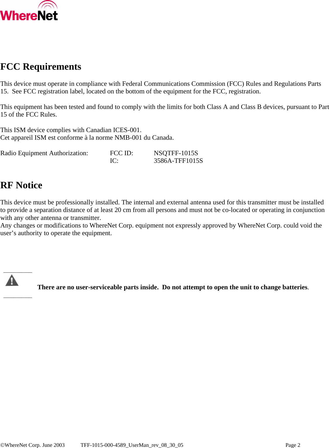  ©WhereNet Corp. June 2003  TFF-1015-000-4589_UserMan_rev_08_30_05    Page 2  FCC Requirements  This device must operate in compliance with Federal Communications Commission (FCC) Rules and Regulations Parts 15.  See FCC registration label, located on the bottom of the equipment for the FCC, registration.  This equipment has been tested and found to comply with the limits for both Class A and Class B devices, pursuant to Part 15 of the FCC Rules.  This ISM device complies with Canadian ICES-001. Cet appareil ISM est conforme à la norme NMB-001 du Canada.  Radio Equipment Authorization:  FCC ID:   NSQTFF-1015S      IC:   3586A-TFF1015S   RF Notice  This device must be professionally installed. The internal and external antenna used for this transmitter must be installed to provide a separation distance of at least 20 cm from all persons and must not be co-located or operating in conjunction with any other antenna or transmitter. Any changes or modifications to WhereNet Corp. equipment not expressly approved by WhereNet Corp. could void the user’s authority to operate the equipment.       There are no user-serviceable parts inside.  Do not attempt to open the unit to change batteries. ________________________