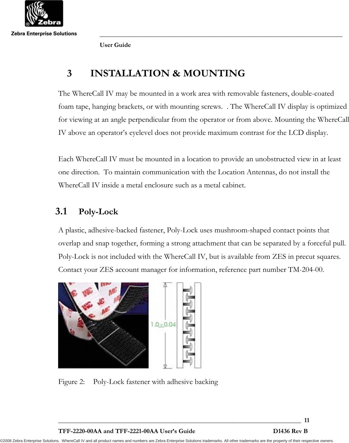               ___________________________________________________________________________           User Guide   ___________________________________________________________________________  11  TFF-2220-00AA and TFF-2221-00AA User’s Guide                                                D1436 Rev B ©2008 Zebra Enterprise Solutions.  WhereCall IV and all product names and numbers are Zebra Enterprise Solutions trademarks. All other trademarks are the property of their respective owners. 3 INSTALLATION &amp; MOUNTING The WhereCall IV may be mounted in a work area with removable fasteners, double-coated foam tape, hanging brackets, or with mounting screws.  . The WhereCall IV display is optimized for viewing at an angle perpendicular from the operator or from above. Mounting the WhereCall IV above an operator’s eyelevel does not provide maximum contrast for the LCD display.  Each WhereCall IV must be mounted in a location to provide an unobstructed view in at least one direction.  To maintain communication with the Location Antennas, do not install the WhereCall IV inside a metal enclosure such as a metal cabinet. 3.1 Poly-Lock A plastic, adhesive-backed fastener, Poly-Lock uses mushroom-shaped contact points that overlap and snap together, forming a strong attachment that can be separated by a forceful pull.  Poly-Lock is not included with the WhereCall IV, but is available from ZES in precut squares. Contact your ZES account manager for information, reference part number TM-204-00.  Figure 2:  Poly-Lock fastener with adhesive backing 
