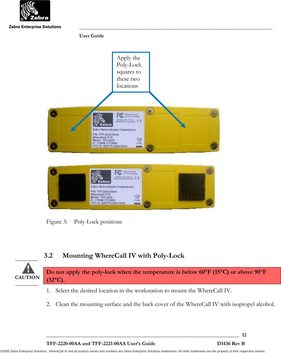               ___________________________________________________________________________           User Guide   ___________________________________________________________________________  12  TFF-2220-00AA and TFF-2221-00AA User’s Guide                                                D1436 Rev B ©2008 Zebra Enterprise Solutions.  WhereCall IV and all product names and numbers are Zebra Enterprise Solutions trademarks. All other trademarks are the property of their respective owners.        Figure 3:  Poly-Lock positions  3.2 Mounting WhereCall IV with Poly-Lock  Do not apply the poly-lock when the temperature is below 60°F (15°C) or above 90°F (32°C). 1. Select the desired location in the workstation to mount the WhereCall IV.  2. Clean the mounting surface and the back cover of the WhereCall IV with isopropyl alcohol. _________       CAUTION _________ Apply the Poly-Lock squares to these two locations 