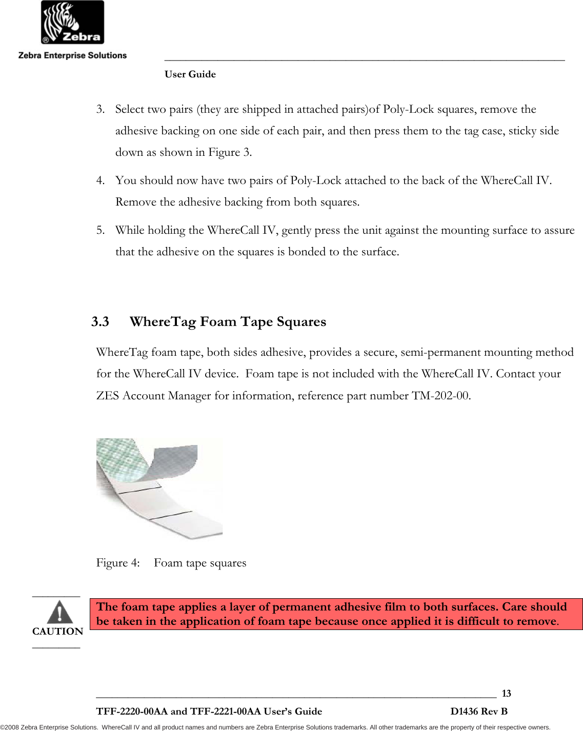               ___________________________________________________________________________           User Guide   ___________________________________________________________________________  13  TFF-2220-00AA and TFF-2221-00AA User’s Guide                                                D1436 Rev B ©2008 Zebra Enterprise Solutions.  WhereCall IV and all product names and numbers are Zebra Enterprise Solutions trademarks. All other trademarks are the property of their respective owners. 3. Select two pairs (they are shipped in attached pairs)of Poly-Lock squares, remove the adhesive backing on one side of each pair, and then press them to the tag case, sticky side down as shown in Figure 3.  4. You should now have two pairs of Poly-Lock attached to the back of the WhereCall IV. Remove the adhesive backing from both squares.  5. While holding the WhereCall IV, gently press the unit against the mounting surface to assure that the adhesive on the squares is bonded to the surface.  3.3 WhereTag Foam Tape Squares WhereTag foam tape, both sides adhesive, provides a secure, semi-permanent mounting method for the WhereCall IV device.  Foam tape is not included with the WhereCall IV. Contact your ZES Account Manager for information, reference part number TM-202-00.   Figure 4:  Foam tape squares  The foam tape applies a layer of permanent adhesive film to both surfaces. Care should be taken in the application of foam tape because once applied it is difficult to remove.  _________       CAUTION _________ 