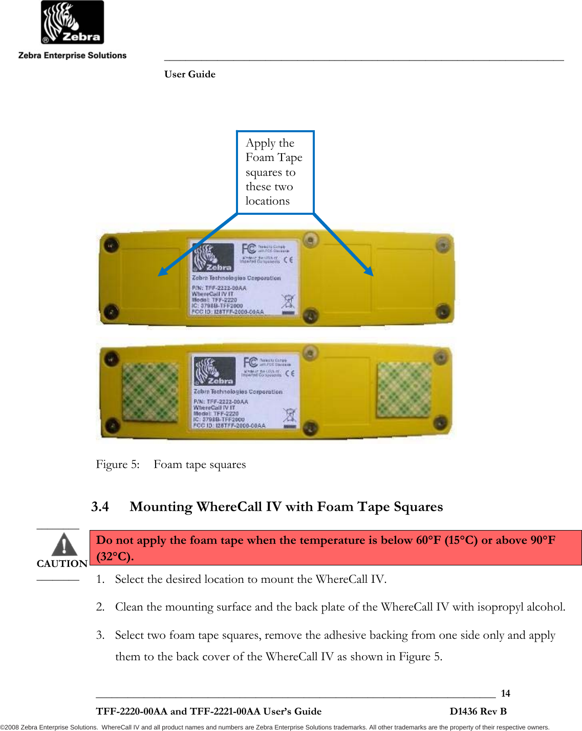               ___________________________________________________________________________           User Guide   ___________________________________________________________________________  14  TFF-2220-00AA and TFF-2221-00AA User’s Guide                                                D1436 Rev B ©2008 Zebra Enterprise Solutions.  WhereCall IV and all product names and numbers are Zebra Enterprise Solutions trademarks. All other trademarks are the property of their respective owners.         Figure 5:  Foam tape squares 3.4 Mounting WhereCall IV with Foam Tape Squares Do not apply the foam tape when the temperature is below 60°F (15°C) or above 90°F (32°C). 1. Select the desired location to mount the WhereCall IV.  2. Clean the mounting surface and the back plate of the WhereCall IV with isopropyl alcohol. 3. Select two foam tape squares, remove the adhesive backing from one side only and apply them to the back cover of the WhereCall IV as shown in Figure 5.  ________       CAUTION ________ Apply the Foam Tape squares to these two locations 