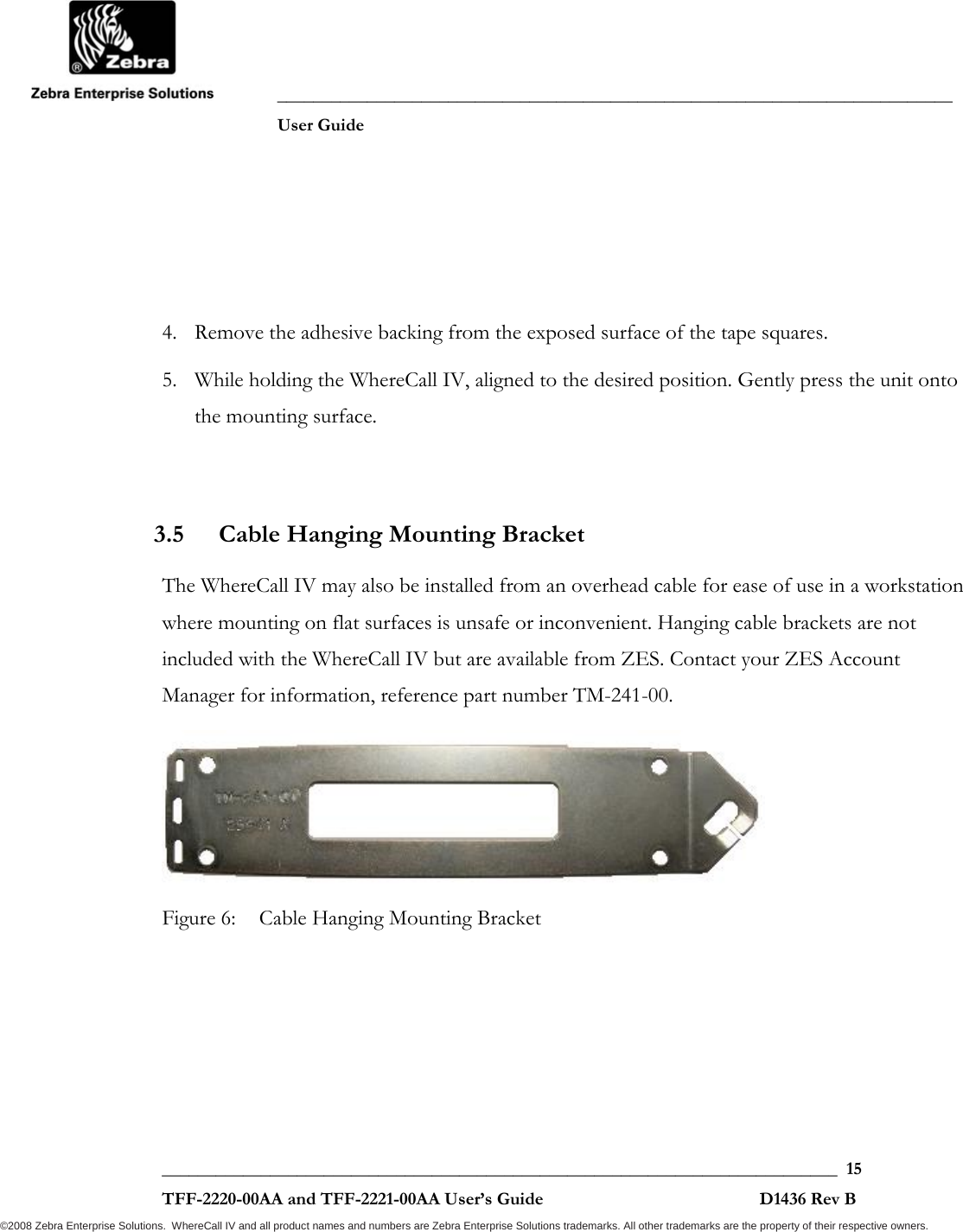               ___________________________________________________________________________           User Guide   ___________________________________________________________________________  15  TFF-2220-00AA and TFF-2221-00AA User’s Guide                                                D1436 Rev B ©2008 Zebra Enterprise Solutions.  WhereCall IV and all product names and numbers are Zebra Enterprise Solutions trademarks. All other trademarks are the property of their respective owners. 4. Remove the adhesive backing from the exposed surface of the tape squares. 5. While holding the WhereCall IV, aligned to the desired position. Gently press the unit onto the mounting surface.  3.5 Cable Hanging Mounting Bracket  The WhereCall IV may also be installed from an overhead cable for ease of use in a workstation where mounting on flat surfaces is unsafe or inconvenient. Hanging cable brackets are not included with the WhereCall IV but are available from ZES. Contact your ZES Account Manager for information, reference part number TM-241-00.  Figure 6:  Cable Hanging Mounting Bracket 