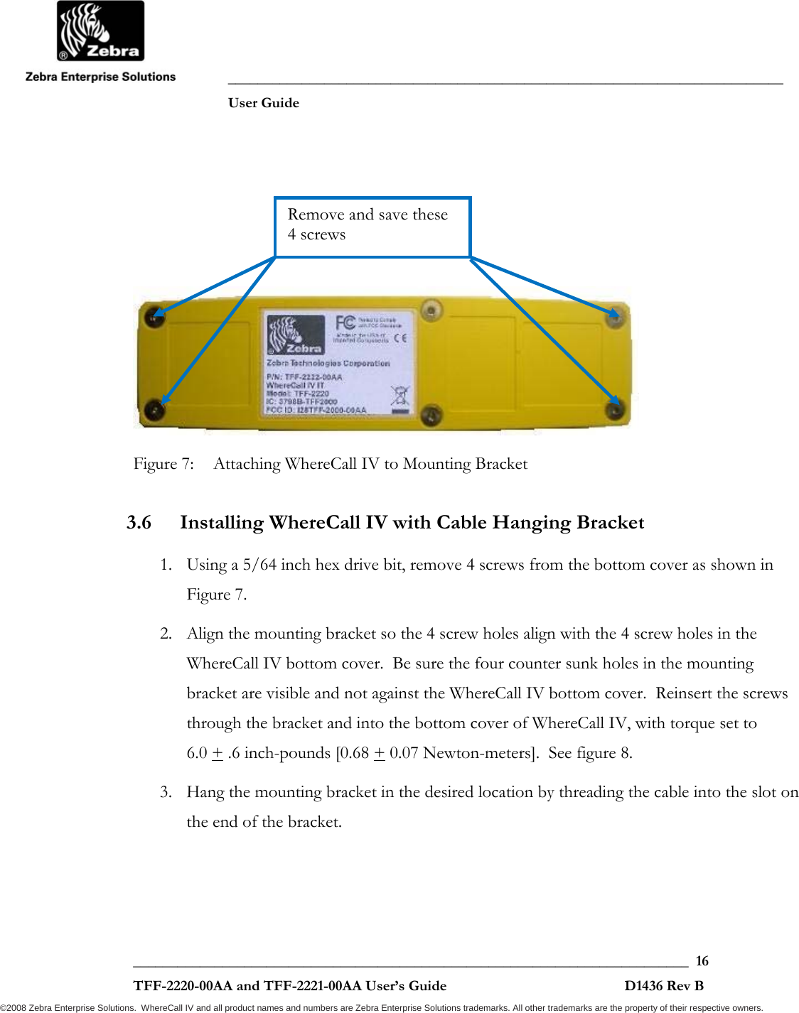               ___________________________________________________________________________           User Guide   ___________________________________________________________________________  16  TFF-2220-00AA and TFF-2221-00AA User’s Guide                                                D1436 Rev B ©2008 Zebra Enterprise Solutions.  WhereCall IV and all product names and numbers are Zebra Enterprise Solutions trademarks. All other trademarks are the property of their respective owners.     Figure 7:  Attaching WhereCall IV to Mounting Bracket 3.6 Installing WhereCall IV with Cable Hanging Bracket 1. Using a 5/64 inch hex drive bit, remove 4 screws from the bottom cover as shown in Figure 7.  2. Align the mounting bracket so the 4 screw holes align with the 4 screw holes in the WhereCall IV bottom cover.  Be sure the four counter sunk holes in the mounting bracket are visible and not against the WhereCall IV bottom cover.  Reinsert the screws through the bracket and into the bottom cover of WhereCall IV, with torque set to  6.0 + .6 inch-pounds [0.68 + 0.07 Newton-meters].  See figure 8. 3. Hang the mounting bracket in the desired location by threading the cable into the slot on the end of the bracket. Remove and save these 4 screws 