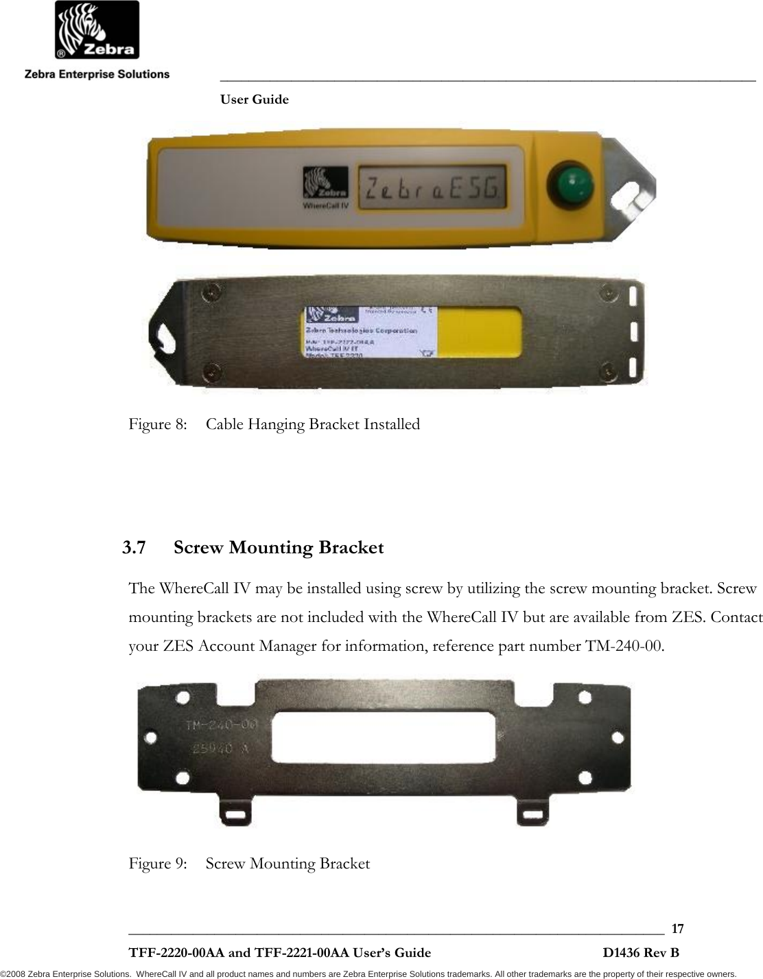               ___________________________________________________________________________           User Guide   ___________________________________________________________________________  17  TFF-2220-00AA and TFF-2221-00AA User’s Guide                                                D1436 Rev B ©2008 Zebra Enterprise Solutions.  WhereCall IV and all product names and numbers are Zebra Enterprise Solutions trademarks. All other trademarks are the property of their respective owners.            Figure 8:  Cable Hanging Bracket Installed    3.7 Screw Mounting Bracket  The WhereCall IV may be installed using screw by utilizing the screw mounting bracket. Screw mounting brackets are not included with the WhereCall IV but are available from ZES. Contact your ZES Account Manager for information, reference part number TM-240-00.  Figure 9:  Screw Mounting Bracket 