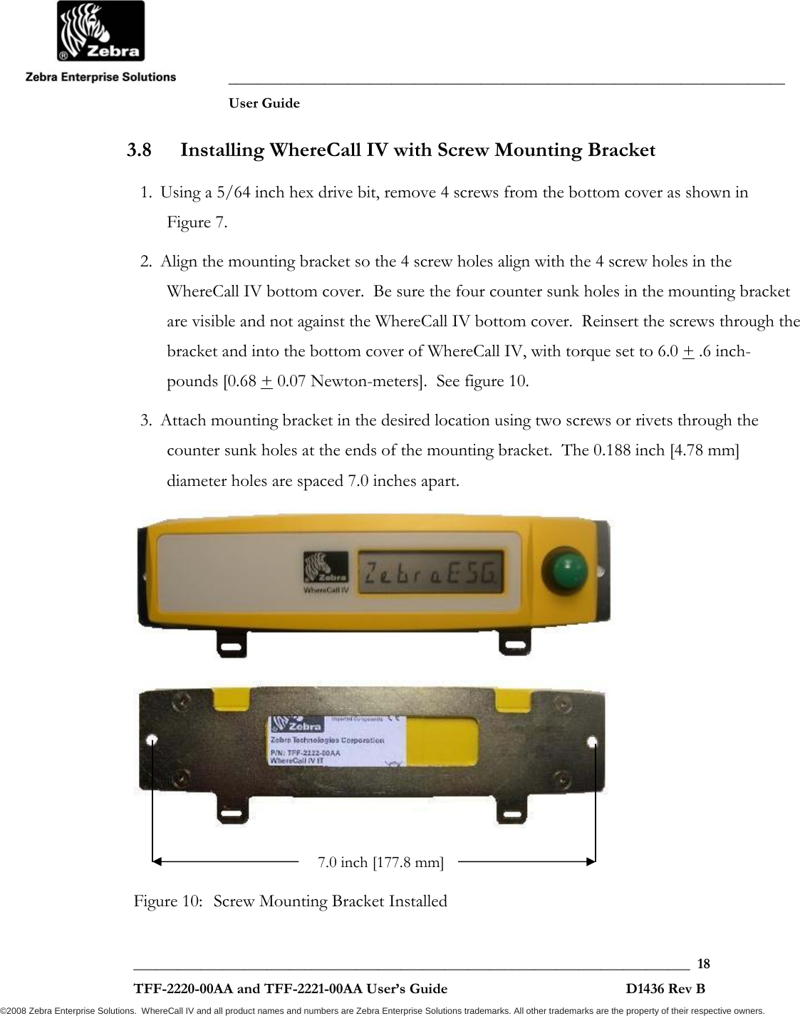               ___________________________________________________________________________           User Guide   ___________________________________________________________________________  18  TFF-2220-00AA and TFF-2221-00AA User’s Guide                                                D1436 Rev B ©2008 Zebra Enterprise Solutions.  WhereCall IV and all product names and numbers are Zebra Enterprise Solutions trademarks. All other trademarks are the property of their respective owners. 3.8 Installing WhereCall IV with Screw Mounting Bracket 1. Using a 5/64 inch hex drive bit, remove 4 screws from the bottom cover as shown in  Figure 7.  2. Align the mounting bracket so the 4 screw holes align with the 4 screw holes in the WhereCall IV bottom cover.  Be sure the four counter sunk holes in the mounting bracket are visible and not against the WhereCall IV bottom cover.  Reinsert the screws through the bracket and into the bottom cover of WhereCall IV, with torque set to 6.0 + .6 inch-pounds [0.68 + 0.07 Newton-meters].  See figure 10. 3. Attach mounting bracket in the desired location using two screws or rivets through the counter sunk holes at the ends of the mounting bracket.  The 0.188 inch [4.78 mm] diameter holes are spaced 7.0 inches apart.    Figure 10:  Screw Mounting Bracket Installed 7.0 inch [177.8 mm]