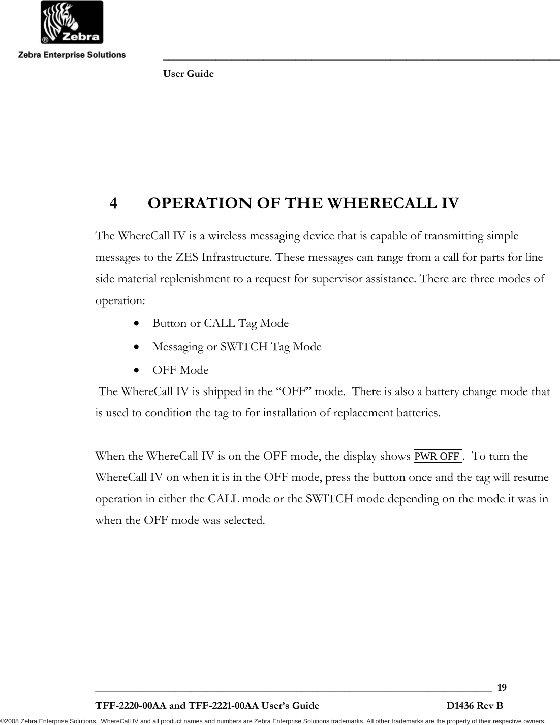               ___________________________________________________________________________           User Guide   ___________________________________________________________________________  19  TFF-2220-00AA and TFF-2221-00AA User’s Guide                                                D1436 Rev B ©2008 Zebra Enterprise Solutions.  WhereCall IV and all product names and numbers are Zebra Enterprise Solutions trademarks. All other trademarks are the property of their respective owners. 4 OPERATION OF THE WHERECALL IV  The WhereCall IV is a wireless messaging device that is capable of transmitting simple messages to the ZES Infrastructure. These messages can range from a call for parts for line side material replenishment to a request for supervisor assistance. There are three modes of operation: • Button or CALL Tag Mode • Messaging or SWITCH Tag Mode • OFF Mode  The WhereCall IV is shipped in the “OFF” mode.  There is also a battery change mode that is used to condition the tag to for installation of replacement batteries.  When the WhereCall IV is on the OFF mode, the display shows PWR OFF .  To turn the WhereCall IV on when it is in the OFF mode, press the button once and the tag will resume operation in either the CALL mode or the SWITCH mode depending on the mode it was in when the OFF mode was selected.  