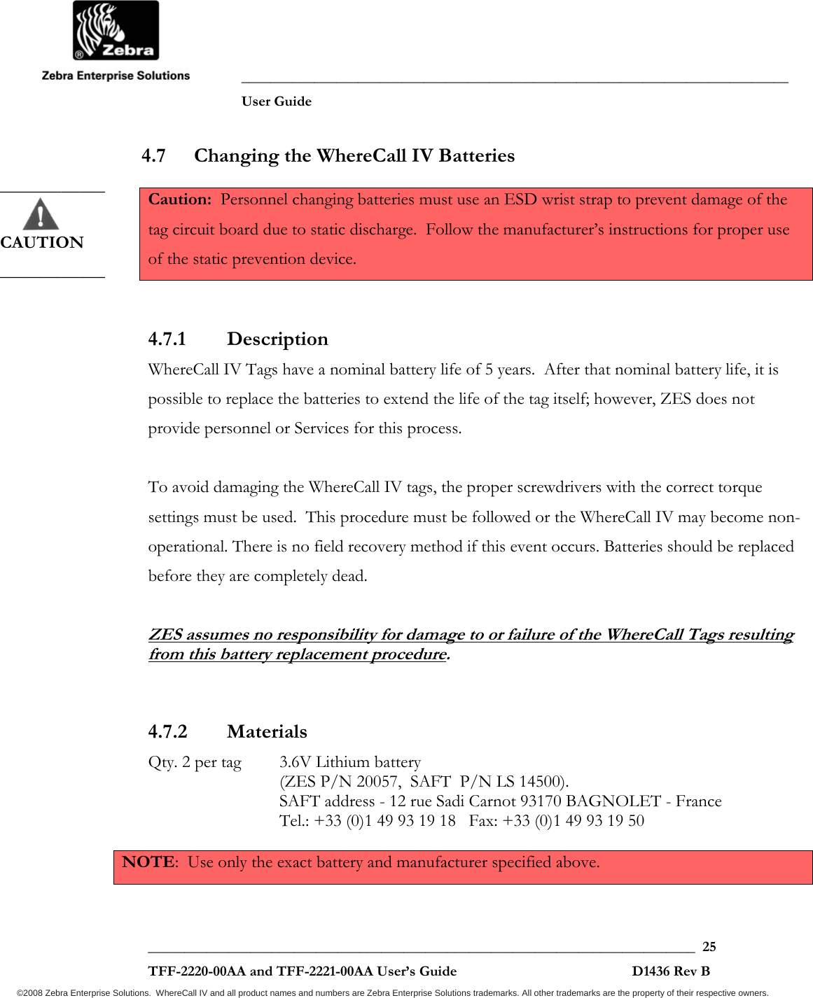               ___________________________________________________________________________           User Guide   ___________________________________________________________________________  25  TFF-2220-00AA and TFF-2221-00AA User’s Guide                                                D1436 Rev B ©2008 Zebra Enterprise Solutions.  WhereCall IV and all product names and numbers are Zebra Enterprise Solutions trademarks. All other trademarks are the property of their respective owners. 4.7 Changing the WhereCall IV Batteries Caution:  Personnel changing batteries must use an ESD wrist strap to prevent damage of the tag circuit board due to static discharge.  Follow the manufacturer’s instructions for proper use of the static prevention device.  4.7.1 Description WhereCall IV Tags have a nominal battery life of 5 years.  After that nominal battery life, it is possible to replace the batteries to extend the life of the tag itself; however, ZES does not provide personnel or Services for this process.  To avoid damaging the WhereCall IV tags, the proper screwdrivers with the correct torque settings must be used.  This procedure must be followed or the WhereCall IV may become non-operational. There is no field recovery method if this event occurs. Batteries should be replaced before they are completely dead.  ZES assumes no responsibility for damage to or failure of the WhereCall Tags resulting from this battery replacement procedure.  4.7.2 Materials  Qty. 2 per tag   3.6V Lithium battery  (ZES P/N 20057,  SAFT  P/N LS 14500).  SAFT address - 12 rue Sadi Carnot 93170 BAGNOLET - France Tel.: +33 (0)1 49 93 19 18   Fax: +33 (0)1 49 93 19 50   NOTE:  Use only the exact battery and manufacturer specified above.  ____________       CAUTION ____________ 