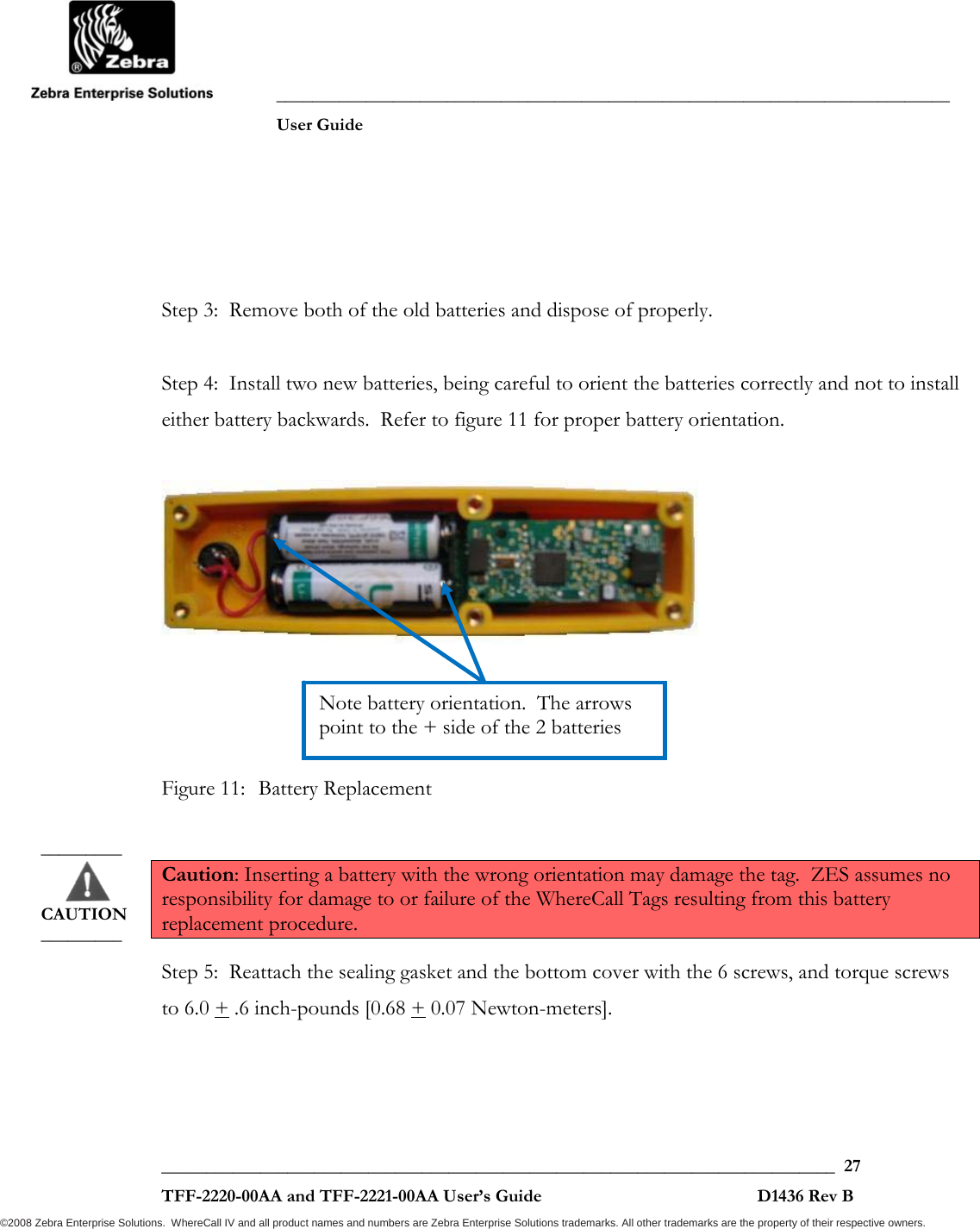               ___________________________________________________________________________           User Guide   ___________________________________________________________________________  27  TFF-2220-00AA and TFF-2221-00AA User’s Guide                                                D1436 Rev B ©2008 Zebra Enterprise Solutions.  WhereCall IV and all product names and numbers are Zebra Enterprise Solutions trademarks. All other trademarks are the property of their respective owners.   Step 3:  Remove both of the old batteries and dispose of properly.  Step 4:  Install two new batteries, being careful to orient the batteries correctly and not to install either battery backwards.  Refer to figure 11 for proper battery orientation.       Figure 11:  Battery Replacement  Caution: Inserting a battery with the wrong orientation may damage the tag.  ZES assumes no responsibility for damage to or failure of the WhereCall Tags resulting from this battery replacement procedure.  Step 5:  Reattach the sealing gasket and the bottom cover with the 6 screws, and torque screws to 6.0 + .6 inch-pounds [0.68 + 0.07 Newton-meters]. Note battery orientation.  The arrows point to the + side of the 2 batteries _________       CAUTION _________ 