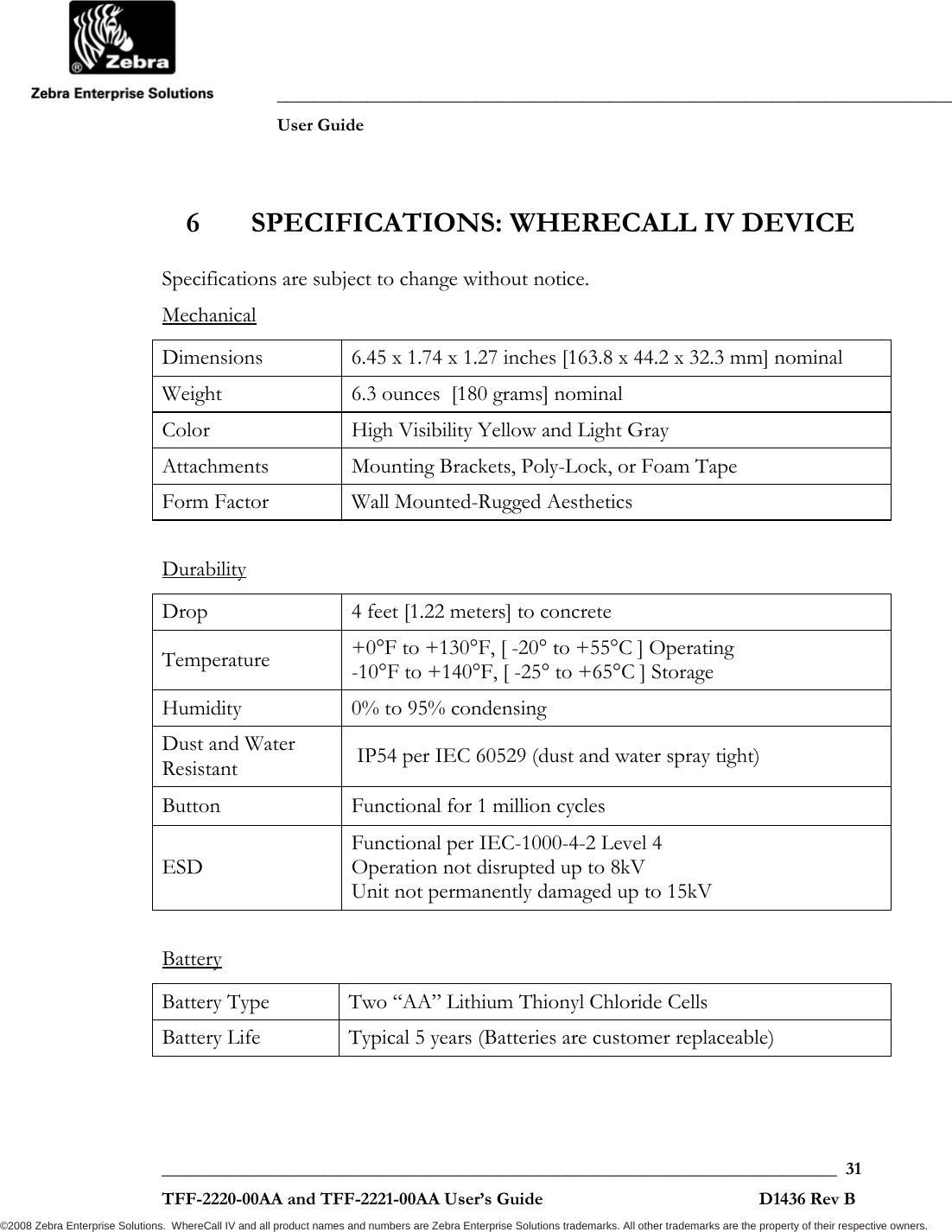               ___________________________________________________________________________           User Guide   ___________________________________________________________________________  31  TFF-2220-00AA and TFF-2221-00AA User’s Guide                                                D1436 Rev B ©2008 Zebra Enterprise Solutions.  WhereCall IV and all product names and numbers are Zebra Enterprise Solutions trademarks. All other trademarks are the property of their respective owners. 6 SPECIFICATIONS: WHERECALL IV DEVICE Specifications are subject to change without notice. Mechanical Dimensions  6.45 x 1.74 x 1.27 inches [163.8 x 44.2 x 32.3 mm] nominal Weight  6.3 ounces  [180 grams] nominal Color  High Visibility Yellow and Light Gray Attachments  Mounting Brackets, Poly-Lock, or Foam Tape Form Factor  Wall Mounted-Rugged Aesthetics  Durability Drop  4 feet [1.22 meters] to concrete Temperature  +0°F to +130°F, [ -20° to +55°C ] Operating -10°F to +140°F, [ -25° to +65°C ] Storage Humidity  0% to 95% condensing Dust and Water Resistant   IP54 per IEC 60529 (dust and water spray tight) Button  Functional for 1 million cycles ESD Functional per IEC-1000-4-2 Level 4 Operation not disrupted up to 8kV Unit not permanently damaged up to 15kV  Battery Battery Type  Two “AA” Lithium Thionyl Chloride Cells  Battery Life  Typical 5 years (Batteries are customer replaceable)  