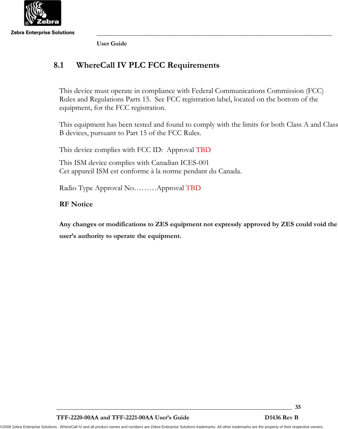               ___________________________________________________________________________           User Guide   ___________________________________________________________________________  35  TFF-2220-00AA and TFF-2221-00AA User’s Guide                                                D1436 Rev B ©2008 Zebra Enterprise Solutions.  WhereCall IV and all product names and numbers are Zebra Enterprise Solutions trademarks. All other trademarks are the property of their respective owners. 8.1 WhereCall IV PLC FCC Requirements  This device must operate in compliance with Federal Communications Commission (FCC) Rules and Regulations Parts 15.  See FCC registration label, located on the bottom of the equipment, for the FCC registration.  This equipment has been tested and found to comply with the limits for both Class A and Class B devices, pursuant to Part 15 of the FCC Rules.  This device complies with FCC ID:  Approval TBD This ISM device complies with Canadian ICES-001 Cet appareil ISM est conforme à la norme pendant du Canada.  Radio Type Approval No………Approval TBD  RF Notice  Any changes or modifications to ZES equipment not expressly approved by ZES could void the user’s authority to operate the equipment. 
