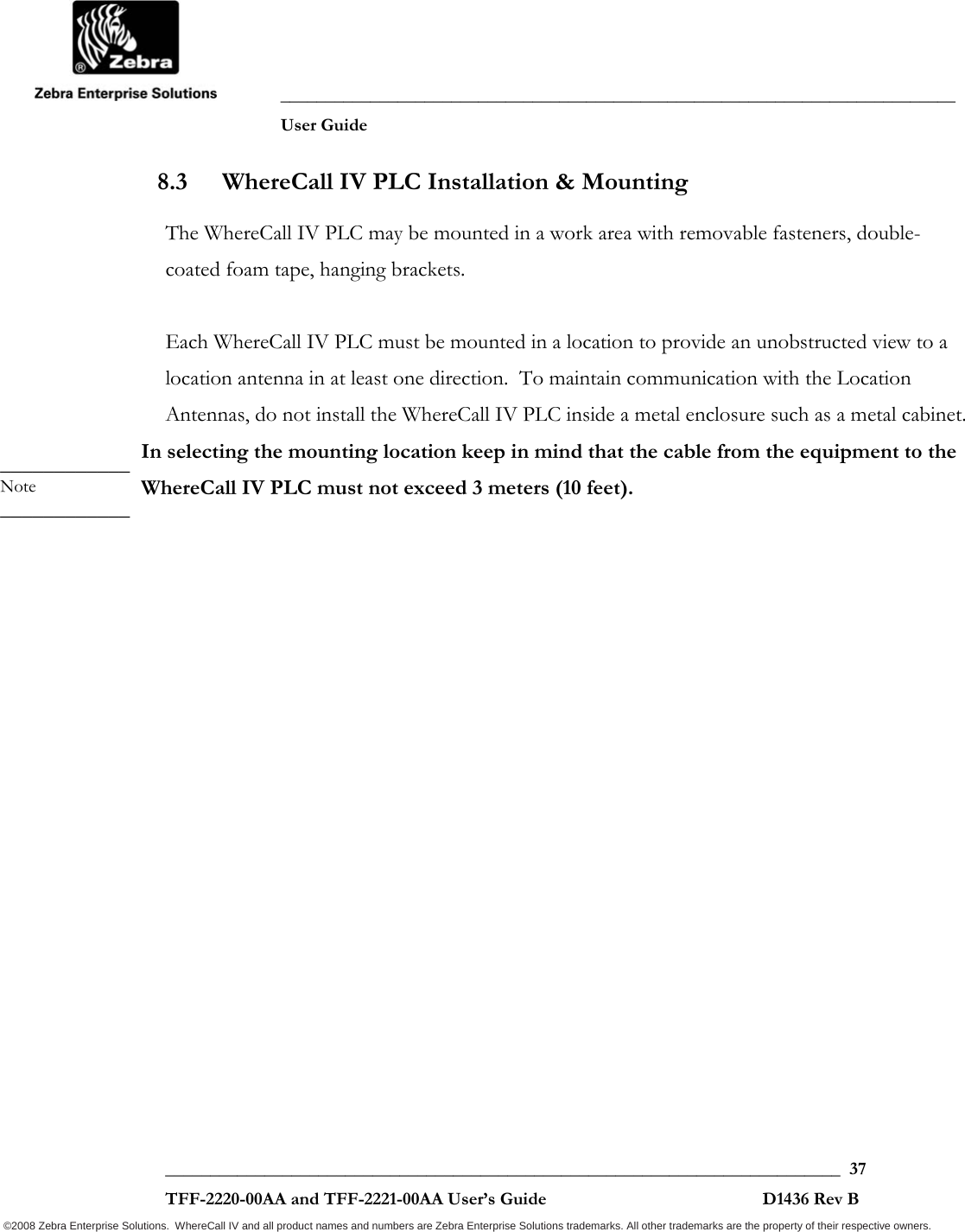              ___________________________________________________________________________           User Guide   ___________________________________________________________________________  37  TFF-2220-00AA and TFF-2221-00AA User’s Guide                                                D1436 Rev B ©2008 Zebra Enterprise Solutions.  WhereCall IV and all product names and numbers are Zebra Enterprise Solutions trademarks. All other trademarks are the property of their respective owners. 8.3 WhereCall IV PLC Installation &amp; Mounting The WhereCall IV PLC may be mounted in a work area with removable fasteners, double-coated foam tape, hanging brackets.    Each WhereCall IV PLC must be mounted in a location to provide an unobstructed view to a location antenna in at least one direction.  To maintain communication with the Location Antennas, do not install the WhereCall IV PLC inside a metal enclosure such as a metal cabinet. In selecting the mounting location keep in mind that the cable from the equipment to the WhereCall IV PLC must not exceed 3 meters (10 feet). ____________ Note ____________ 