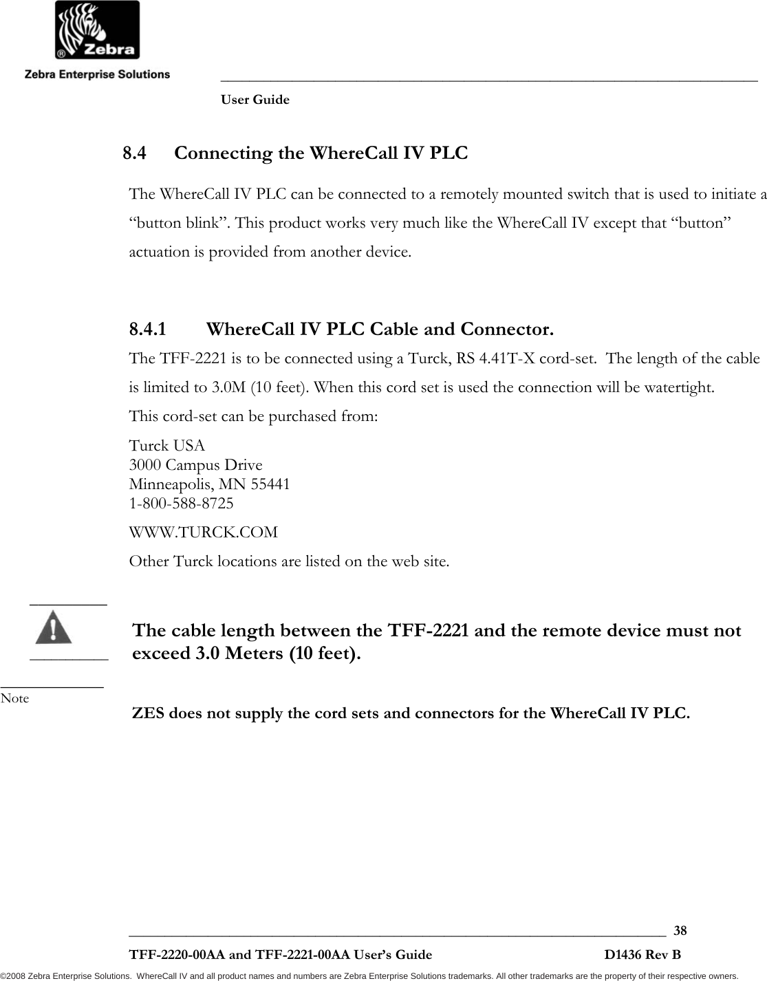               ___________________________________________________________________________           User Guide   ___________________________________________________________________________  38  TFF-2220-00AA and TFF-2221-00AA User’s Guide                                                D1436 Rev B ©2008 Zebra Enterprise Solutions.  WhereCall IV and all product names and numbers are Zebra Enterprise Solutions trademarks. All other trademarks are the property of their respective owners. 8.4 Connecting the WhereCall IV PLC  The WhereCall IV PLC can be connected to a remotely mounted switch that is used to initiate a “button blink”. This product works very much like the WhereCall IV except that “button” actuation is provided from another device.   8.4.1 WhereCall IV PLC Cable and Connector. The TFF-2221 is to be connected using a Turck, RS 4.41T-X cord-set.  The length of the cable is limited to 3.0M (10 feet). When this cord set is used the connection will be watertight. This cord-set can be purchased from: Turck USA 3000 Campus Drive Minneapolis, MN 55441 1-800-588-8725 WWW.TURCK.COM Other Turck locations are listed on the web site.   The cable length between the TFF-2221 and the remote device must not exceed 3.0 Meters (10 feet).   ZES does not supply the cord sets and connectors for the WhereCall IV PLC.  _________  _______________________ Note 