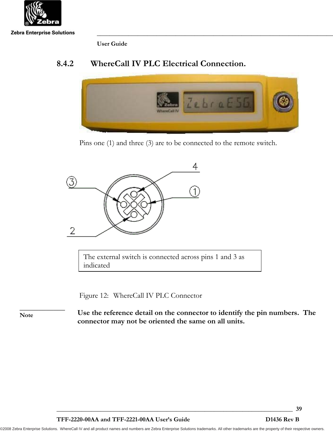               ___________________________________________________________________________           User Guide   ___________________________________________________________________________  39  TFF-2220-00AA and TFF-2221-00AA User’s Guide                                                D1436 Rev B ©2008 Zebra Enterprise Solutions.  WhereCall IV and all product names and numbers are Zebra Enterprise Solutions trademarks. All other trademarks are the property of their respective owners. 8.4.2 WhereCall IV PLC Electrical Connection.  Pins one (1) and three (3) are to be connected to the remote switch.     Figure 12:  WhereCall IV PLC Connector  Use the reference detail on the connector to identify the pin numbers.  The connector may not be oriented the same on all units. ____________ Note The external switch is connected across pins 1 and 3 as indicated 