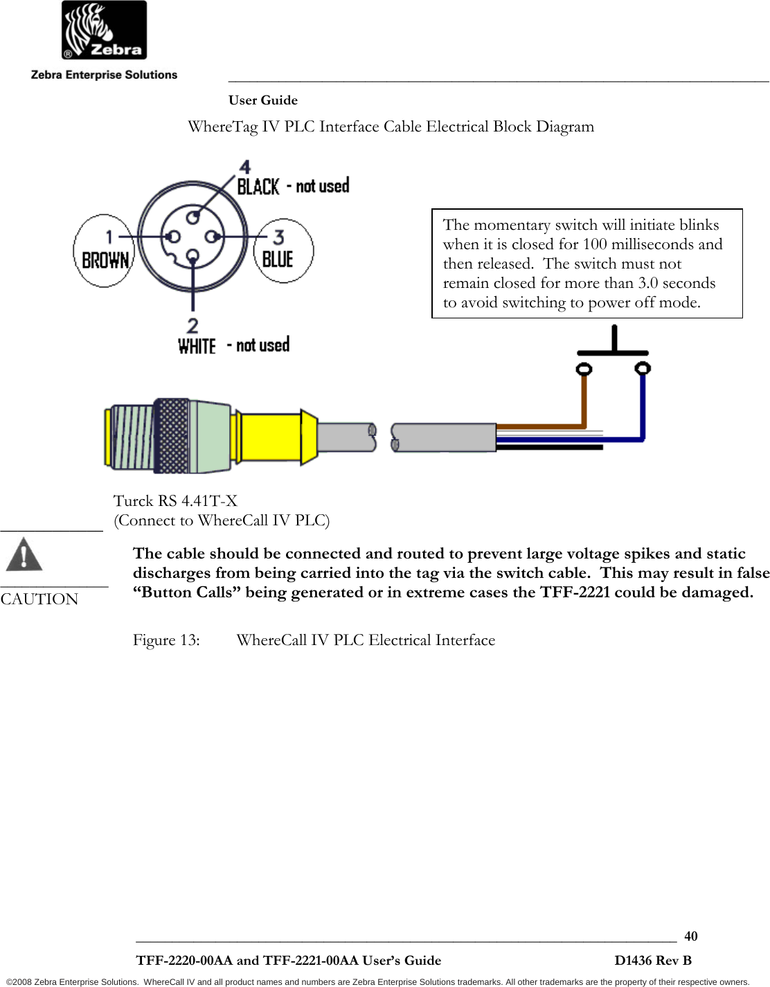               ___________________________________________________________________________           User Guide   ___________________________________________________________________________  40  TFF-2220-00AA and TFF-2221-00AA User’s Guide                                                D1436 Rev B ©2008 Zebra Enterprise Solutions.  WhereCall IV and all product names and numbers are Zebra Enterprise Solutions trademarks. All other trademarks are the property of their respective owners. WhereTag IV PLC Interface Cable Electrical Block Diagram     The cable should be connected and routed to prevent large voltage spikes and static discharges from being carried into the tag via the switch cable.  This may result in false “Button Calls” being generated or in extreme cases the TFF-2221 could be damaged.  Figure 13:  WhereCall IV PLC Electrical Interface  ____________  _______________ CAUTION Turck RS 4.41T-X  (Connect to WhereCall IV PLC)The momentary switch will initiate blinks when it is closed for 100 milliseconds and then released.  The switch must not remain closed for more than 3.0 seconds to avoid switching to power off mode.