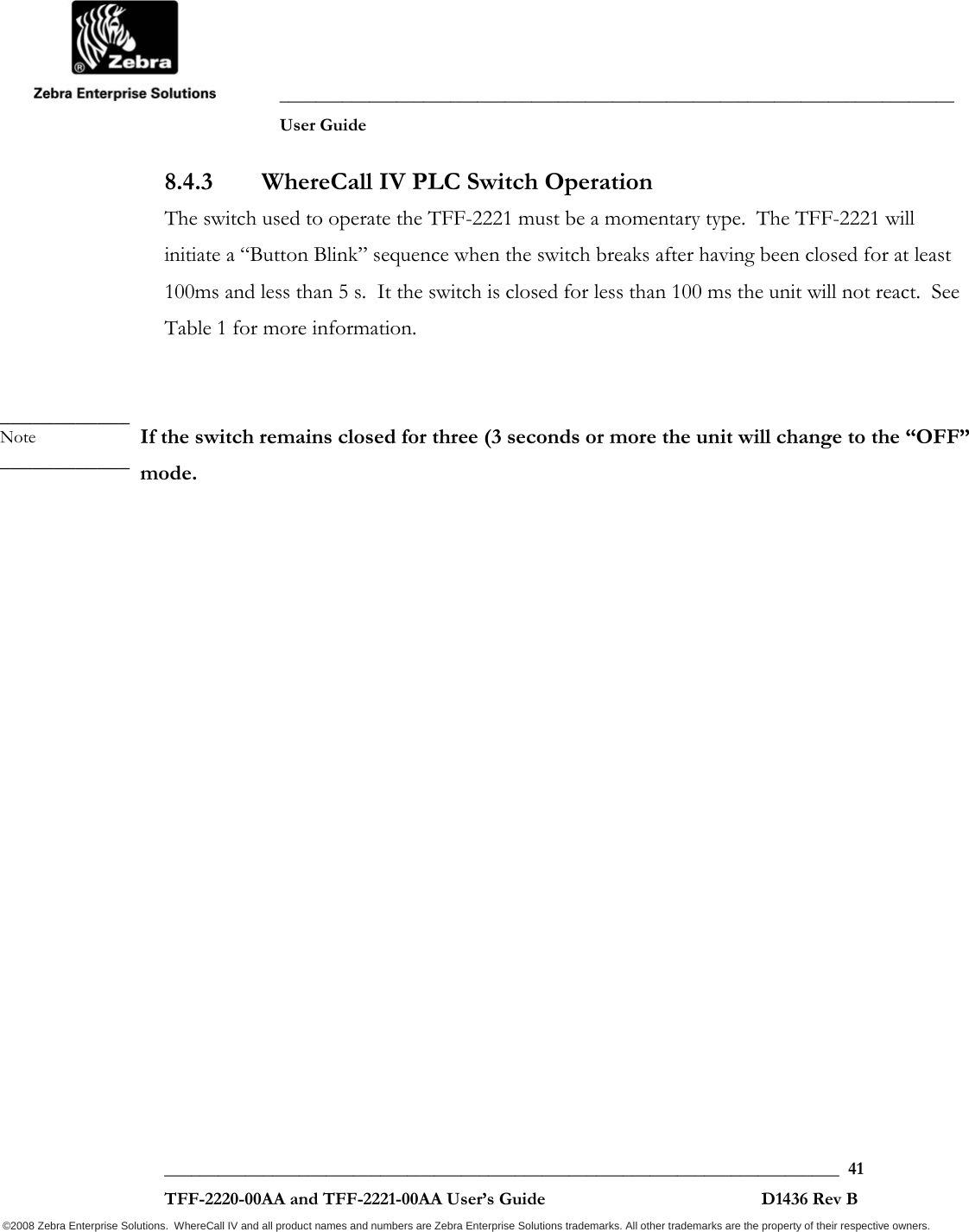               ___________________________________________________________________________           User Guide   ___________________________________________________________________________  41  TFF-2220-00AA and TFF-2221-00AA User’s Guide                                                D1436 Rev B ©2008 Zebra Enterprise Solutions.  WhereCall IV and all product names and numbers are Zebra Enterprise Solutions trademarks. All other trademarks are the property of their respective owners. 8.4.3 WhereCall IV PLC Switch Operation The switch used to operate the TFF-2221 must be a momentary type.  The TFF-2221 will initiate a “Button Blink” sequence when the switch breaks after having been closed for at least 100ms and less than 5 s.  It the switch is closed for less than 100 ms the unit will not react.  See Table 1 for more information.   If the switch remains closed for three (3 seconds or more the unit will change to the “OFF” mode.  ____________ Note ____________ 