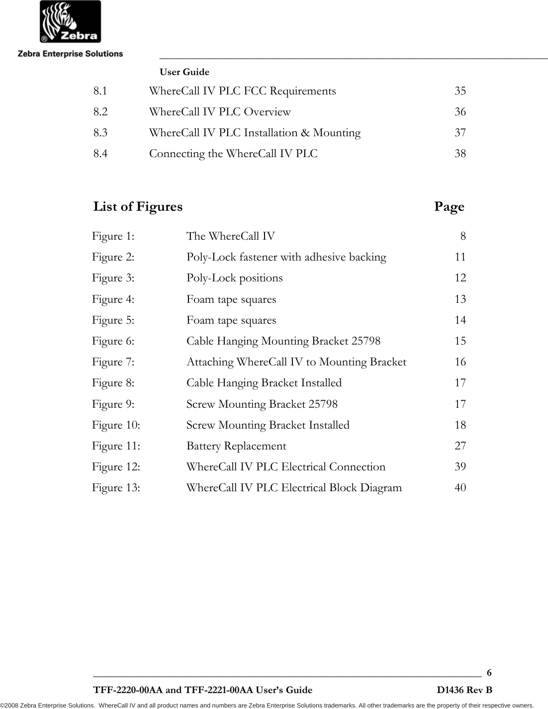               ___________________________________________________________________________           User Guide   ___________________________________________________________________________  6  TFF-2220-00AA and TFF-2221-00AA User’s Guide                                                D1436 Rev B ©2008 Zebra Enterprise Solutions.  WhereCall IV and all product names and numbers are Zebra Enterprise Solutions trademarks. All other trademarks are the property of their respective owners. 8.1WhereCall IV PLC FCC Requirements  358.2WhereCall IV PLC Overview  368.3WhereCall IV PLC Installation &amp; Mounting  378.4Connecting the WhereCall IV PLC  38  List of Figures  Page Figure 1:The WhereCall IV  8Figure 2:Poly-Lock fastener with adhesive backing  11Figure 3:Poly-Lock positions  12Figure 4:Foam tape squares  13Figure 5:Foam tape squares  14Figure 6:Cable Hanging Mounting Bracket 25798  15Figure 7:Attaching WhereCall IV to Mounting Bracket  16Figure 8:Cable Hanging Bracket Installed  17Figure 9:Screw Mounting Bracket 25798  17Figure 10:Screw Mounting Bracket Installed  18Figure 11:Battery Replacement  27Figure 12:WhereCall IV PLC Electrical Connection  39Figure 13:WhereCall IV PLC Electrical Block Diagram  40   