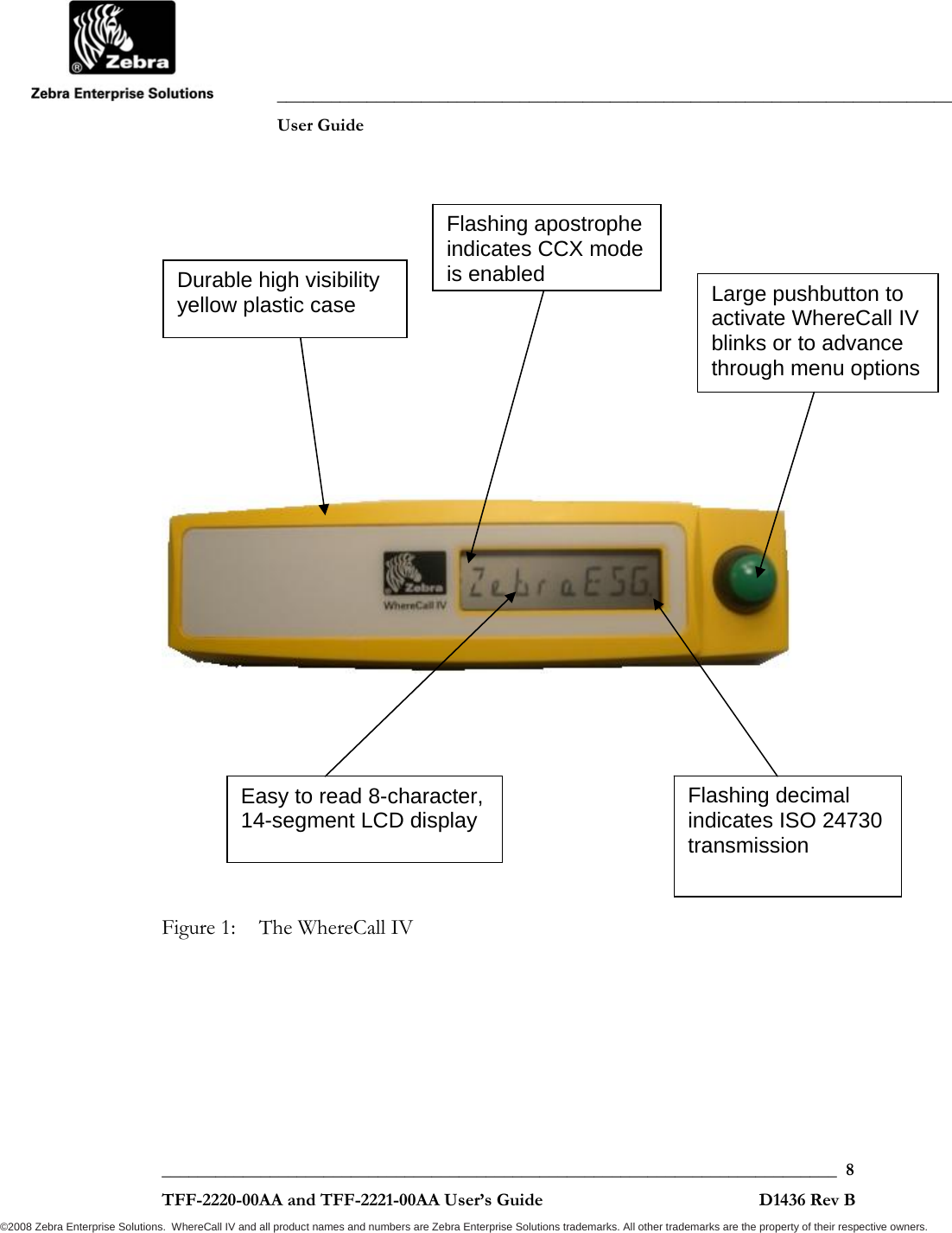               ___________________________________________________________________________           User Guide   ___________________________________________________________________________  8  TFF-2220-00AA and TFF-2221-00AA User’s Guide                                                D1436 Rev B ©2008 Zebra Enterprise Solutions.  WhereCall IV and all product names and numbers are Zebra Enterprise Solutions trademarks. All other trademarks are the property of their respective owners.               Figure 1:  The WhereCall IV   Large pushbutton to activate WhereCall IV blinks or to advance through menu options Flashing decimal indicates ISO 24730  transmission Easy to read 8-character, 14-segment LCD display Durable high visibility yellow plastic case Flashing apostrophe indicates CCX mode is enabled