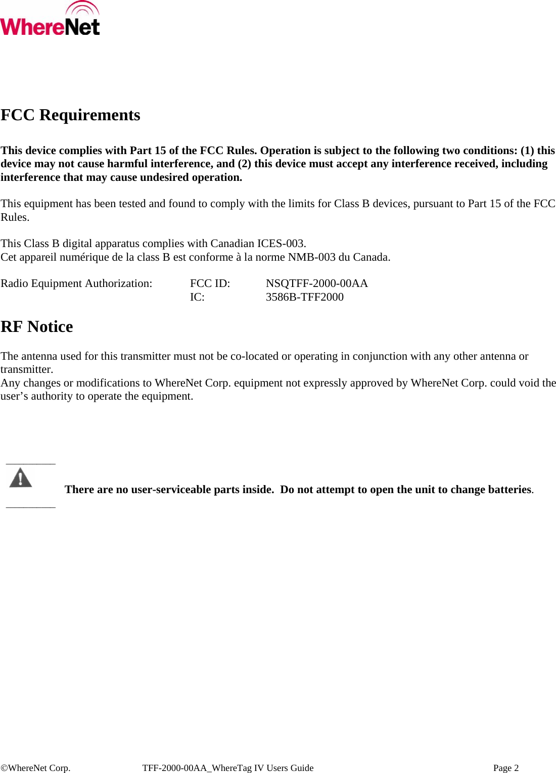  ©WhereNet Corp.  TFF-2000-00AA_WhereTag IV Users Guide    Page 2  FCC Requirements  This device complies with Part 15 of the FCC Rules. Operation is subject to the following two conditions: (1) this device may not cause harmful interference, and (2) this device must accept any interference received, including interference that may cause undesired operation.  This equipment has been tested and found to comply with the limits for Class B devices, pursuant to Part 15 of the FCC Rules.  This Class B digital apparatus complies with Canadian ICES-003. Cet appareil numérique de la class B est conforme à la norme NMB-003 du Canada.  Radio Equipment Authorization:  FCC ID:  NSQTFF-2000-00AA      IC:  3586B-TFF2000  RF Notice  The antenna used for this transmitter must not be co-located or operating in conjunction with any other antenna or transmitter. Any changes or modifications to WhereNet Corp. equipment not expressly approved by WhereNet Corp. could void the user’s authority to operate the equipment.       There are no user-serviceable parts inside.  Do not attempt to open the unit to change batteries. ________________________