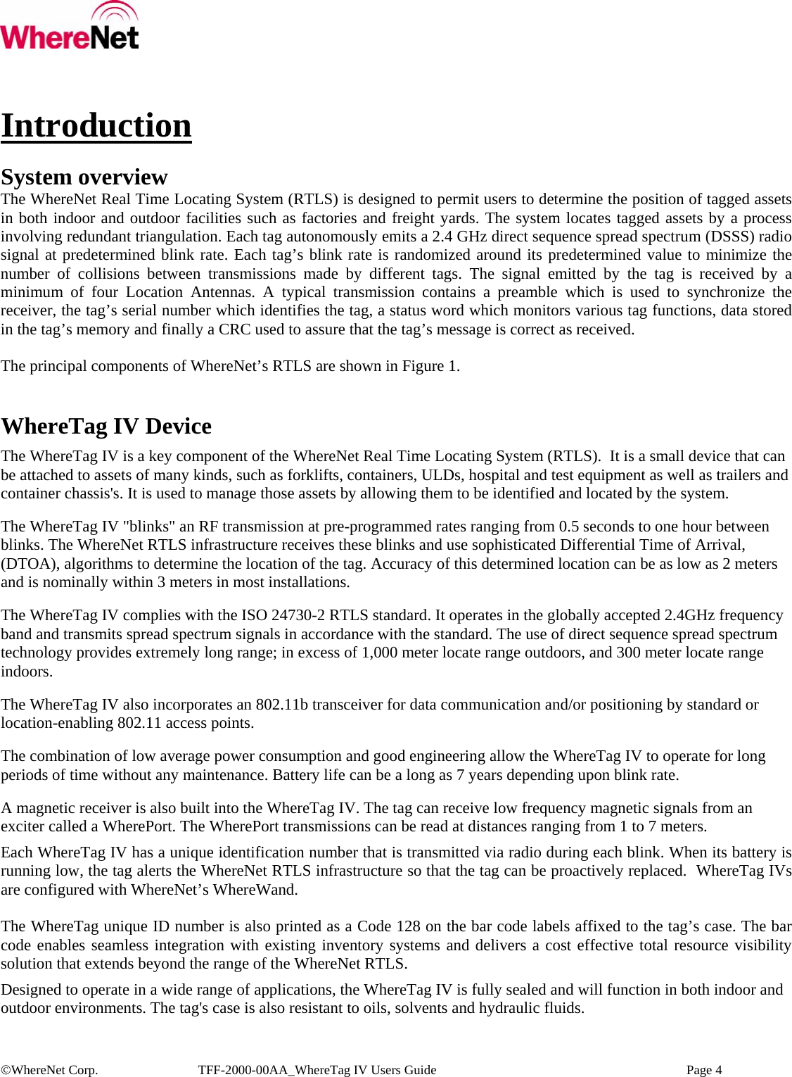   ©WhereNet Corp.  TFF-2000-00AA_WhereTag IV Users Guide    Page 4    Introduction  System overview The WhereNet Real Time Locating System (RTLS) is designed to permit users to determine the position of tagged assets in both indoor and outdoor facilities such as factories and freight yards. The system locates tagged assets by a process involving redundant triangulation. Each tag autonomously emits a 2.4 GHz direct sequence spread spectrum (DSSS) radio signal at predetermined blink rate. Each tag’s blink rate is randomized around its predetermined value to minimize the number of collisions between transmissions made by different tags. The signal emitted by the tag is received by a minimum of four Location Antennas. A typical transmission contains a preamble which is used to synchronize the receiver, the tag’s serial number which identifies the tag, a status word which monitors various tag functions, data stored in the tag’s memory and finally a CRC used to assure that the tag’s message is correct as received.   The principal components of WhereNet’s RTLS are shown in Figure 1.   WhereTag IV Device The WhereTag IV is a key component of the WhereNet Real Time Locating System (RTLS).  It is a small device that can be attached to assets of many kinds, such as forklifts, containers, ULDs, hospital and test equipment as well as trailers and container chassis&apos;s. It is used to manage those assets by allowing them to be identified and located by the system. The WhereTag IV &quot;blinks&quot; an RF transmission at pre-programmed rates ranging from 0.5 seconds to one hour between blinks. The WhereNet RTLS infrastructure receives these blinks and use sophisticated Differential Time of Arrival, (DTOA), algorithms to determine the location of the tag. Accuracy of this determined location can be as low as 2 meters and is nominally within 3 meters in most installations. The WhereTag IV complies with the ISO 24730-2 RTLS standard. It operates in the globally accepted 2.4GHz frequency band and transmits spread spectrum signals in accordance with the standard. The use of direct sequence spread spectrum technology provides extremely long range; in excess of 1,000 meter locate range outdoors, and 300 meter locate range indoors.  The WhereTag IV also incorporates an 802.11b transceiver for data communication and/or positioning by standard or location-enabling 802.11 access points.   The combination of low average power consumption and good engineering allow the WhereTag IV to operate for long periods of time without any maintenance. Battery life can be a long as 7 years depending upon blink rate. A magnetic receiver is also built into the WhereTag IV. The tag can receive low frequency magnetic signals from an exciter called a WherePort. The WherePort transmissions can be read at distances ranging from 1 to 7 meters.   Each WhereTag IV has a unique identification number that is transmitted via radio during each blink. When its battery is running low, the tag alerts the WhereNet RTLS infrastructure so that the tag can be proactively replaced.  WhereTag IVs are configured with WhereNet’s WhereWand.  The WhereTag unique ID number is also printed as a Code 128 on the bar code labels affixed to the tag’s case. The bar code enables seamless integration with existing inventory systems and delivers a cost effective total resource visibility solution that extends beyond the range of the WhereNet RTLS. Designed to operate in a wide range of applications, the WhereTag IV is fully sealed and will function in both indoor and outdoor environments. The tag&apos;s case is also resistant to oils, solvents and hydraulic fluids.  