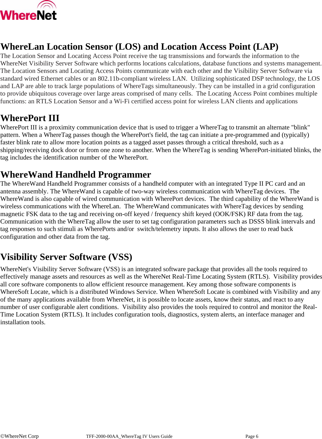    ©WhereNet Corp   TFF-2000-00AA_WhereTag IV Users Guide  Page 6   WhereLan Location Sensor (LOS) and Location Access Point (LAP) The Location Sensor and Locating Access Point receive the tag transmissions and forwards the information to the WhereNet Visibility Server Software which performs locations calculations, database functions and systems management. The Location Sensors and Locating Access Points communicate with each other and the Visibility Server Software via standard wired Ethernet cables or an 802.11b-compliant wireless LAN.  Utilizing sophisticated DSP technology, the LOS and LAP are able to track large populations of WhereTags simultaneously. They can be installed in a grid configuration to provide ubiquitous coverage over large areas comprised of many cells.  The Locating Access Point combines multiple functions: an RTLS Location Sensor and a Wi-Fi certified access point for wireless LAN clients and applications  WherePort III WherePort III is a proximity communication device that is used to trigger a WhereTag to transmit an alternate &quot;blink&quot; pattern. When a WhereTag passes though the WherePort&apos;s field, the tag can initiate a pre-programmed and (typically) faster blink rate to allow more location points as a tagged asset passes through a critical threshold, such as a shipping/receiving dock door or from one zone to another. When the WhereTag is sending WherePort-initiated blinks, the tag includes the identification number of the WherePort.   WhereWand Handheld Programmer The WhereWand Handheld Programmer consists of a handheld computer with an integrated Type II PC card and an antenna assembly. The WhereWand is capable of two-way wireless communication with WhereTag devices.  The WhereWand is also capable of wired communication with WherePort devices.  The third capability of the WhereWand is wireless communications with the WhereLan.  The WhereWand communicates with WhereTag devices by sending magnetic FSK data to the tag and receiving on-off keyed / frequency shift keyed (OOK/FSK) RF data from the tag.  Communication with the WhereTag allow the user to set tag configuration parameters such as DSSS blink intervals and tag responses to such stimuli as WherePorts and/or  switch/telemetry inputs. It also allows the user to read back configuration and other data from the tag.   Visibility Server Software (VSS) WhereNet&apos;s Visibility Server Software (VSS) is an integrated software package that provides all the tools required to effectively manage assets and resources as well as the WhereNet Real-Time Locating System (RTLS).  Visibility provides all core software components to allow efficient resource management. Key among those software components is WhereSoft Locate, which is a distributed Windows Service. When WhereSoft Locate is combined with Visibility and any of the many applications available from WhereNet, it is possible to locate assets, know their status, and react to any number of user configurable alert conditions.  Visibility also provides the tools required to control and monitor the Real-Time Location System (RTLS). It includes configuration tools, diagnostics, system alerts, an interface manager and installation tools.     