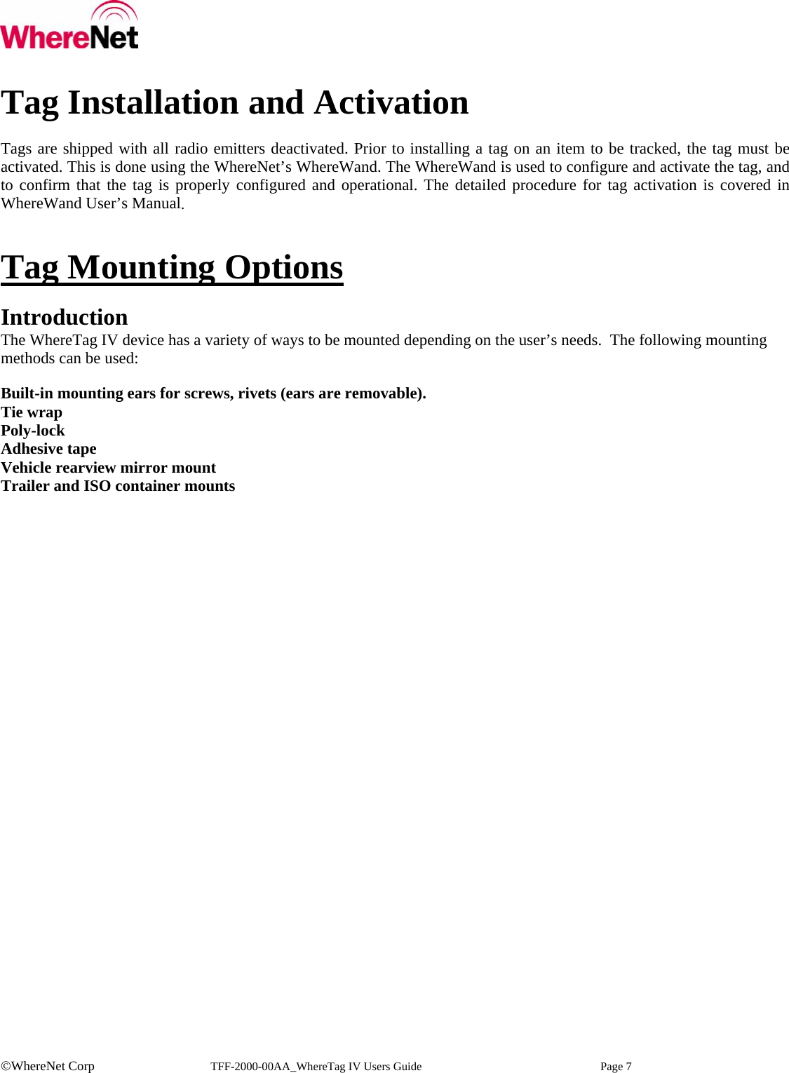    ©WhereNet Corp   TFF-2000-00AA_WhereTag IV Users Guide  Page 7  Tag Installation and Activation  Tags are shipped with all radio emitters deactivated. Prior to installing a tag on an item to be tracked, the tag must be activated. This is done using the WhereNet’s WhereWand. The WhereWand is used to configure and activate the tag, and to confirm that the tag is properly configured and operational. The detailed procedure for tag activation is covered in WhereWand User’s Manual.   Tag Mounting Options  Introduction The WhereTag IV device has a variety of ways to be mounted depending on the user’s needs.  The following mounting methods can be used:   Built-in mounting ears for screws, rivets (ears are removable). Tie wrap Poly-lock Adhesive tape Vehicle rearview mirror mount Trailer and ISO container mounts     