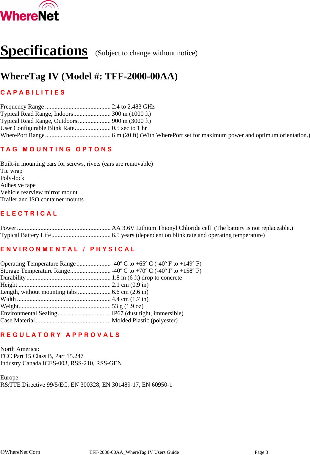    ©WhereNet Corp   TFF-2000-00AA_WhereTag IV Users Guide  Page 8   Specifications  (Subject to change without notice)  WhereTag IV (Model #: TFF-2000-00AA)  CAPABILITIES  Frequency Range .......................................... 2.4 to 2.483 GHz Typical Read Range, Indoors........................ 300 m (1000 ft) Typical Read Range, Outdoors..................... 900 m (3000 ft)  User Configurable Blink Rate....................... 0.5 sec to 1 hr WherePort Range.......................................... 6 m (20 ft) (With WherePort set for maximum power and optimum orientation.)  TAG MOUNTING OPTONS  Built-in mounting ears for screws, rivets (ears are removable) Tie wrap Poly-lock Adhesive tape Vehicle rearview mirror mount Trailer and ISO container mounts  ELECTRICAL  Power............................................................ AA 3.6V Lithium Thionyl Chloride cell  (The battery is not replaceable.) Typical Battery Life...................................... 6.5 years (dependent on blink rate and operating temperature)  ENVIRONMENTAL / PHYSICAL  Operating Temperature Range...................... -40º C to +65º C (-40º F to +149º F) Storage Temperature Range.......................... -40º C to +70º C (-40º F to +158º F) Durability...................................................... 1.8 m (6 ft) drop to concrete Height ........................................................... 2.1 cm (0.9 in) Length, without mounting tabs ..................... 6.6 cm (2.6 in) Width ............................................................ 4.4 cm (1.7 in) Weight........................................................... 53 g (1.9 oz) Environmental Sealing.................................. IP67 (dust tight, immersible) Case Material................................................ Molded Plastic (polyester)  REGULATORY APPROVALS  North America: FCC Part 15 Class B, Part 15.247 Industry Canada ICES-003, RSS-210, RSS-GEN  Europe: R&amp;TTE Directive 99/5/EC: EN 300328, EN 301489-17, EN 60950-1  