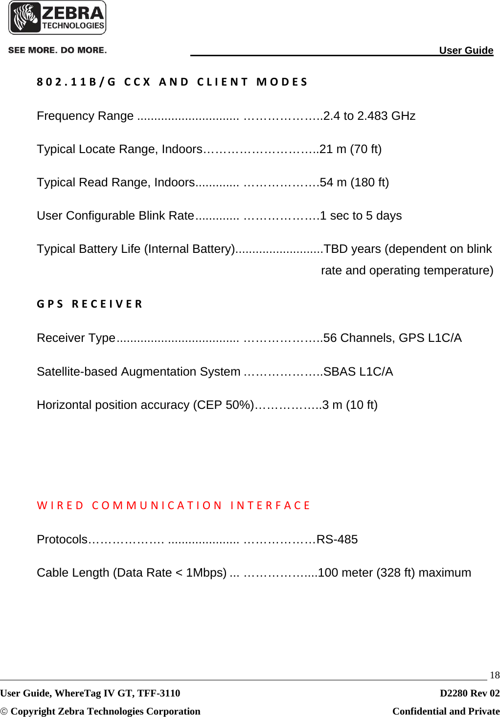                                                                                                                               User Guide   18 User Guide, WhereTag IV GT, TFF-3110  D2280 Rev 02 © Copyright Zebra Technologies Corporation  Confidential and Private 802.11B/GCCXANDCLIENTMODESFrequency Range .............................. ………………..2.4 to 2.483 GHz Typical Locate Range, Indoors………………………..21 m (70 ft) Typical Read Range, Indoors ............. ……………….54 m (180 ft) User Configurable Blink Rate .............  ……………….1  sec to 5 days Typical Battery Life (Internal Battery)..........................TBD years (dependent on blink rate and operating temperature) GPSRECEIVERReceiver Type .................................... ………………..56 Channels, GPS L1C/A Satellite-based Augmentation System ………………..SBAS L1C/A Horizontal position accuracy (CEP 50%)……………..3 m (10 ft)   WIREDCOMMUNICATIONINTERFACEProtocols………………. ..................... ………………RS-485 Cable Length (Data Rate &lt; 1Mbps) ... ……………....100 meter (328 ft) maximum   