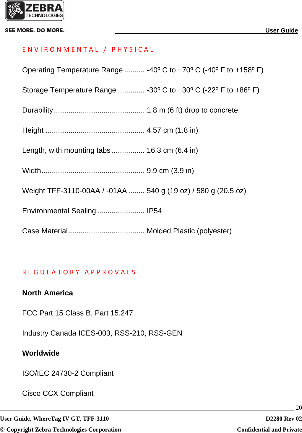                                                                                                                                User Guide   20 User Guide, WhereTag IV GT, TFF-3110  D2280 Rev 02 © Copyright Zebra Technologies Corporation  Confidential and Private ENVIRONMENTAL/PHYSICALOperating Temperature Range .......... -40º C to +70º C (-40º F to +158º F) Storage Temperature Range ............. -30º C to +30º C (-22º F to +86º F) Durability ............................................  1.8 m (6 ft) drop to concrete Height ................................................ 4.57 cm (1.8 in) Length, with mounting tabs ................ 16.3 cm (6.4 in) Width ..................................................  9.9 cm (3.9 in) Weight TFF-3110-00AA / -01AA ........ 540 g (19 oz) / 580 g (20.5 oz) Environmental Sealing ....................... IP54 Case Material ..................................... Molded Plastic (polyester) REGULATORYAPPROVALSNorth America FCC Part 15 Class B, Part 15.247 Industry Canada ICES-003, RSS-210, RSS-GEN Worldwide ISO/IEC 24730-2 Compliant Cisco CCX Compliant 