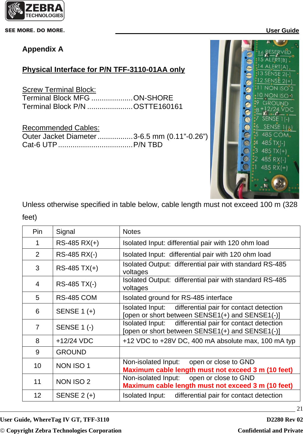                                                                                                                                User Guide   21 User Guide, WhereTag IV GT, TFF-3110  D2280 Rev 02 © Copyright Zebra Technologies Corporation  Confidential and Private Appendix A Physical Interface for P/N TFF-3110-01AA only Screw Terminal Block: Terminal Block MFG .................... ON-SHORE Terminal Block P/N ...................... OSTTE160161  Recommended Cables: Outer Jacket Diameter ................. 3-6.5 mm (0.11”-0.26”) Cat-6 UTP .................................... P/N  TBD     Unless otherwise specified in table below, cable length must not exceed 100 m (328 feet) Pin Signal  Notes 1  RS-485 RX(+)  Isolated Input: differential pair with 120 ohm load 2  RS-485 RX(-)  Isolated Input:  differential pair with 120 ohm load 3 RS-485 TX(+)  Isolated Output:  differential pair with standard RS-485 voltages 4 RS-485 TX(-)  Isolated Output:  differential pair with standard RS-485 voltages 5  RS-485 COM  Isolated ground for RS-485 interface 6  SENSE 1 (+)  Isolated Input:     differential pair for contact detection [open or short between SENSE1(+) and SENSE1(-)] 7  SENSE 1 (-)  Isolated Input:     differential pair for contact detection [open or short between SENSE1(+) and SENSE1(-)] 8  +12/24 VDC  +12 VDC to +28V DC, 400 mA absolute max, 100 mA typ 9 GROUND   10  NON ISO 1  Non-isolated Input:     open or close to GND Maximum cable length must not exceed 3 m (10 feet) 11  NON ISO 2  Non-isolated Input:     open or close to GND Maximum cable length must not exceed 3 m (10 feet) 12  SENSE 2 (+)  Isolated Input:     differential pair for contact detection 